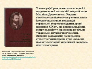 У монографії розкривається складний і
неоднозначний життєвий і творчий шлях
Михайла Драгоманова. Зокрема
висвітлюється його внесок у становлення
історико-політичних концепцій
української теоретичної думки другої
половини ХІХ ст., які викликали досить
гостру полеміку у середовищі не тільки
української науково-творчої еліти.
Видання розраховане на науковців,
студентів гуманітарних вузів і всіх, хто
цікавиться історією української суспільно-
політичної думки.
Горбач Н.Я. Справжній Михайло Драгоманов
/ Н.Я. Горбач. – Львів : Каменяр, 2008. - 168 с.
Див. в електрон. каталозі
http://catalog.odnb.odessa.ua/opac/index.php?url=/
notices/index/123184/default
 