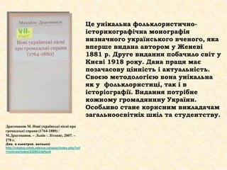 Це унікальна фольклористично-
історикографічна монографія
визначного українського вченого, яка
вперше видана автором у Женеві
1881 р. Друге видання побачило світ у
Києві 1918 року. Дана праця має
позачасову цінність і актуальність.
Своєю методологією вона унікальна
як у фольклористиці, так і в
історіографії. Видання потрібне
кожному громадянину України.
Особливо стане корисним викладачам
загальноосвітніх шкіл та студентству.
Драгоманов М. Нові українські пісні про
громадські справи (1764-1880) /
М.Драгоманов. – Львів : Літопис, 2007. –
278 с.
Див. в електрон. каталозі
http://catalog.odnb.odessa.ua/opac/index.php?url
=/notices/index/232802/default
 