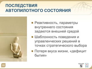 15
ПОСЛЕДСТВИЯ
АВТОПИЛОТНОГО СОСТОЯНИЯ
Реактивность, параметры
внутреннего состояния
задаются внешней средой
Шаблонность поведения и
управленческих решений в
точках стратегического выбора
Потеря вкуса жизни, «дефицит
бытия»
 