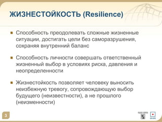 3
ЖИЗНЕСТОЙКОСТЬ (Resilience)
Способность преодолевать сложные жизненные
ситуации, достигать цели без саморазрушения,
сохраняя внутренний баланс
Способность личности совершать ответственный
жизненный выбор в условиях риска, давления и
неопределенности
Жизнестойкость позволяет человеку выносить
неизбежную тревогу, сопровождающую выбор
будущего (неизвестности), а не прошлого
(неизменности)
 