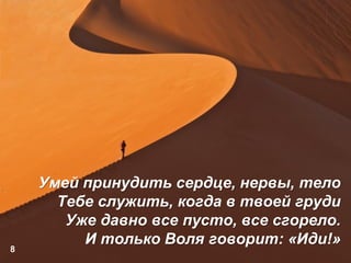 8
Умей принудить сердце, нервы, тело
Тебе служить, когда в твоей груди
Уже давно все пусто, все сгорело.
И только Воля говорит: «Иди!»
 