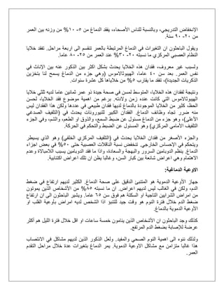 ‫التدريجي‬ ‫اإلنخفاض‬،‫من‬ ‫الدماغ‬ ‫يفقد‬ ،‫األصحاء‬ ‫للناس‬ ‫وبالنسبة‬5-21%‫العمر‬ ‫بين‬ ‫وزنه‬ ‫من‬
‫من‬11-01‫سنة‬.
‫مراحل‬ ‫اربعة‬ ‫الى‬ ‫تنقسم‬ ‫بالعمر‬ ‫المرتبطة‬ ‫الدماغ‬ ‫في‬ ‫التغيرات‬ ‫ان‬ ‫الباحثون‬ ‫ويقول‬.‫خاليا‬ ‫تفقد‬
‫النظام‬‫نسبته‬ ‫ما‬ ‫المركزي‬ ‫العصبي‬11-31%‫من‬ ‫العمر‬ ‫عند‬15-51‫عاما‬.
،‫معروف‬ ‫غير‬ ‫ولسبب‬‫في‬ ‫اإلناث‬ ‫بين‬ ‫عنه‬ ‫الذكور‬ ‫بين‬ ‫اكثر‬ ‫بشكل‬ ‫يحدث‬ ‫الخاليا‬ ‫هذه‬ ‫فقدان‬
‫العمر‬ ‫نفس‬.‫سن‬ ‫بعد‬21‫الهيبوثاالموس‬ ،‫عاما‬(‫بتخزين‬ ‫لنا‬ ‫يسمح‬ ‫الدماغ‬ ‫من‬ ‫جزء‬ ‫وهي‬
‫الجديدة‬ ‫الذكريات‬)،‫يقارب‬ ‫ما‬ ‫تفقد‬5%‫خالي‬ ‫من‬‫سنوات‬ ‫عشرة‬ ‫كل‬ ‫اها‬.
‫الخاليا‬ ‫هذه‬ ‫لفقدان‬ ‫ونتيجة‬،‫خاليا‬ ‫ثلثي‬ ‫لديه‬ ‫عاما‬ ‫ثمانين‬ ‫عمر‬ ‫ذو‬ ‫جيدة‬ ‫صحة‬ ‫في‬ ‫لمسن‬ ‫المتوسط‬
‫والدته‬ ‫زمن‬ ‫عنده‬ ‫كانت‬ ‫التي‬ ‫الهيبوثاالموس‬.‫ب‬،‫الخاليا‬ ‫فقد‬ ‫موضوع‬ ‫اهمية‬ ‫من‬ ‫رغم‬‫لحسن‬
،‫الحظ‬‫ولكن‬ ‫عددها‬ ‫في‬ ‫طبيعي‬ ‫فقدان‬ ‫لديها‬ ‫بالدماغ‬ ‫الموجودة‬ ‫الخاليا‬ ‫من‬ ‫كثير‬‫ليس‬ ‫الفقدان‬ ‫هذا‬
‫تجاه‬ ‫ضرر‬ ‫منه‬‫الدماغ‬ ‫وظائف‬.‫للنيورونا‬ ‫الكبير‬ ‫الفقدان‬‫في‬ ‫يحدث‬ ‫ت‬(‫الصدغي‬ ‫التلفيف‬
‫األعلى‬)،،‫والشم‬ ،‫الطعم‬ ‫او‬ ‫والذوق‬ ،‫السمع‬ ‫ضبط‬ ‫عن‬ ‫مسئول‬ ‫الدماغ‬ ‫من‬ ‫جزء‬ ‫وهو‬‫الجزء‬ ‫وفي‬
‫المركزي‬ ‫األمامي‬ ‫التلفيف‬)‫الحركة‬ ‫في‬ ‫والتحكم‬ ‫الضبط‬ ‫عن‬ ‫المسئول‬ ‫وهو‬.
‫من‬ ‫األصغر‬ ‫والجزء‬‫في‬ ‫يحدث‬ ‫الخاليا‬ ‫فقدان‬(‫الخلفي‬ ‫المركزي‬ ‫التلفيف‬)‫يسيطر‬ ‫الذي‬ ‫وهو‬
‫الخارجي‬ ‫اإلحساس‬ ‫في‬ ‫ويتحكم‬.‫حتى‬ ‫العصبية‬ ‫الناقالت‬ ‫نسبة‬ ‫تنخفض‬51%‫اجزاء‬ ‫بعض‬ ‫في‬
‫الدماغ‬.‫والسعادة‬ ‫والبهجة‬ ‫السرور‬ ‫الدوبامين‬ ‫ينظم‬،‫وعدم‬ ‫الالمباالة‬ ‫يسبب‬ ‫الدوبامين‬ ‫فقد‬ ‫ما‬ ‫واذا‬
‫االهتمام‬‫ب‬ ‫شائعة‬ ‫اعراض‬ ‫وهي‬،‫السن‬ ‫كبار‬ ‫ين‬‫و‬‫اكتئابية‬ ‫اعراض‬ ‫تلك‬ ‫ان‬ ‫يظن‬ ‫غالبا‬.
‫الدماغية‬ ‫االوعية‬:
‫جهاز‬‫الدماغ‬ ‫صحة‬ ‫على‬ ‫الدقيق‬ ‫المتنبئ‬ ‫هو‬ ‫الدموية‬ ‫األوعية‬.‫ضغط‬ ‫في‬ ‫ارتفاع‬ ‫لديهم‬ ‫الكثير‬
‫الدم‬،‫اعراض‬ ‫لديهم‬ ‫ليس‬ ‫الغالب‬ ‫في‬ ‫ولكن‬.‫نسبته‬ ‫ما‬ ‫ان‬55%‫يموتون‬ ‫الذين‬ ‫األشخاص‬ ‫من‬
‫او‬ ‫التاجية‬ ‫الشرايين‬ ‫امراض‬ ‫من‬‫سن‬ ‫فوق‬ ‫هم‬ ‫السكتة‬55‫عاما‬.‫ارتفاع‬ ‫ان‬ ‫الى‬ ‫الباحثون‬ ‫ويشير‬
‫جيد‬ ‫وقت‬ ‫هو‬ ‫النوم‬ ‫فترة‬ ‫خالل‬ ‫الدم‬ ‫ضغط‬‫للتنبؤ‬‫او‬ ‫القلب‬ ‫بأوعية‬ ‫امراض‬ ‫لديه‬ ‫الشخص‬ ‫اذا‬
‫بالدماغ‬ ‫الدموية‬ ‫األوعية‬.
‫أكثر‬ ‫هم‬ ‫الليل‬ ‫فترة‬ ‫خالل‬ ‫اقل‬ ‫او‬ ‫ساعات‬ ‫خمسة‬ ‫ينامون‬ ‫الذين‬ ‫األشخاص‬ ‫ان‬ ‫الباحثون‬ ‫وجد‬ ‫كذلك‬
‫عرضة‬‫لإلصابة‬‫المرتفع‬ ‫الدم‬ ‫بضغط‬.
‫والمفيد‬ ‫الصحي‬ ‫النوم‬ ‫اهمية‬ ‫الى‬ ‫ننوه‬ ‫ولذلك‬.‫في‬ ‫مشاكل‬ ‫لديهم‬ ‫الذين‬ ‫الذكور‬ ‫ولعل‬‫االنتصاب‬
‫الدموية‬ ‫االوعية‬ ‫مشاكل‬ ‫مع‬ ‫متزامن‬ ‫غالبا‬ ‫هذا‬.‫التقدم‬ ‫مراحل‬ ‫خالل‬ ‫عدة‬ ‫بتغيرات‬ ‫الدماغ‬ ‫يمر‬
‫العمر‬.
 