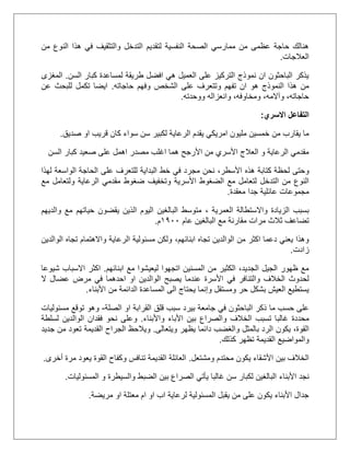 ‫من‬ ‫النوع‬ ‫هذا‬ ‫في‬ ‫والتثقيف‬ ‫التدخل‬ ‫لتقديم‬ ‫النفسية‬ ‫الصحة‬ ‫ممارسي‬ ‫من‬ ‫عظمى‬ ‫حاجة‬ ‫هنالك‬
‫العالجات‬.
‫السن‬ ‫كبار‬ ‫لمساعدة‬ ‫طريقة‬ ‫افضل‬ ‫هي‬ ‫العميل‬ ‫على‬ ‫التركيز‬ ‫نموذج‬ ‫ان‬ ‫الباحثون‬ ‫يذكر‬.‫المغزى‬
‫حا‬ ‫وفهم‬ ‫الشخص‬ ‫على‬ ‫وتتعرف‬ ‫تفهم‬ ‫ان‬ ‫هو‬ ‫النموذج‬ ‫هذا‬ ‫من‬‫جاته‬.‫عن‬ ‫للبحث‬ ‫تكمل‬ ‫ايضا‬
‫ووحدته‬ ‫وانعزاله‬ ،‫ومخاوفه‬ ،‫وآالمه‬ ،‫حاجاته‬.
‫االسري‬ ‫التفاعل‬:
‫صديق‬ ‫او‬ ‫قريب‬ ‫كان‬ ‫سواء‬ ‫سن‬ ‫لكبير‬ ‫الرعاية‬ ‫يقدم‬ ‫امريكي‬ ‫مليون‬ ‫خمسين‬ ‫من‬ ‫يقارب‬ ‫ما‬.
‫السن‬ ‫كبار‬ ‫صعيد‬ ‫على‬ ‫اهمل‬ ‫مصدر‬ ‫اغلب‬ ‫هما‬ ‫األرجح‬ ‫من‬ ‫األسري‬ ‫العالج‬ ‫و‬ ‫الرعاية‬ ‫مقدمي‬
‫كتابة‬ ‫لحظة‬ ‫وحتى‬،‫األسطر‬ ‫هذه‬‫على‬ ‫للتعرف‬ ‫البداية‬ ‫خط‬ ‫في‬ ‫مجرد‬ ‫نحن‬‫ال‬‫حاجة‬‫ال‬‫لهذا‬ ‫واسعة‬
‫األسرية‬ ‫الضغوط‬ ‫مع‬ ‫لتعامل‬ ‫التدخل‬ ‫من‬ ‫النوع‬‫الرعاية‬ ‫مقدمي‬ ‫ضغوط‬ ‫وتخفيف‬‫مع‬ ‫ولتعامل‬
‫معقدة‬ ‫جدا‬ ‫عائلية‬ ‫مجموعات‬.
‫العمرية‬ ‫واالستطالة‬ ‫الزيادة‬ ‫بسبب‬،‫والديهم‬ ‫مع‬ ‫حياتهم‬ ‫يقضون‬ ‫الذين‬ ‫اليوم‬ ‫البالغين‬ ‫متوسط‬
‫عام‬ ‫البالغين‬ ‫مع‬ ‫مقارنة‬ ‫مرات‬ ‫ثالث‬ ‫تضاعف‬2011‫م‬.
،‫ابنائهم‬ ‫تجاه‬ ‫الوالدين‬ ‫من‬ ‫اكثر‬ ‫دعما‬ ‫يعني‬ ‫وهذا‬‫الوالدين‬ ‫تجاه‬ ‫واالهتمام‬ ‫الرعاية‬ ‫مسئولية‬ ‫ولكن‬
‫زادت‬.
‫ابنائهم‬ ‫مع‬ ‫ليعيشوا‬ ‫اتجهوا‬ ‫المسنين‬ ‫من‬ ‫الكثير‬ ،‫الجديد‬ ‫الجيل‬ ‫ظهور‬ ‫مع‬.‫شيوعا‬ ‫االسباب‬ ‫اكثر‬
‫في‬ ‫والتنافر‬ ‫الخالف‬ ‫لحدوث‬‫ال‬ ‫عضال‬ ‫مرض‬ ‫في‬ ‫احدهما‬ ‫او‬ ‫الوالدين‬ ‫يصبح‬ ‫عندما‬ ‫األسرة‬
‫األبناء‬ ‫من‬ ‫الدائمة‬ ‫المساعدة‬ ‫الى‬ ‫يحتاج‬ ‫وإنما‬ ‫ومستقل‬ ‫حر‬ ‫بشكل‬ ‫العيش‬ ‫يستطيع‬.
‫بيرد‬ ‫جامعة‬ ‫في‬ ‫الباحثون‬ ‫ذكر‬ ‫ما‬ ‫حسب‬ ‫على‬‫الصلة‬ ‫او‬ ‫القرابة‬ ‫قلق‬ ‫سبب‬-‫مسئوليات‬ ‫توقع‬ ‫وهو‬
‫تسبب‬ ‫غالبا‬ ‫محددة‬‫الخالف‬‫واألب‬ ‫األباء‬ ‫بين‬ ‫والصراع‬‫ناء‬.‫و‬‫لسلطة‬ ‫الوالدين‬ ‫فقدان‬ ‫نحو‬ ‫على‬
،‫القوة‬‫يكون‬‫ويتعالى‬ ‫يظهر‬ ‫دائما‬ ‫والغضب‬ ‫بالمثل‬ ‫الرد‬.‫ويالحظ‬‫تعود‬ ‫القديمة‬ ‫الجراح‬‫م‬‫جديد‬ ‫ن‬
‫كذلك‬ ‫تظهر‬ ‫القديمة‬ ‫والمواضيع‬.
‫ومشتعل‬ ‫محتدم‬ ‫يكون‬ ‫األشقاء‬ ‫بين‬ ‫الخالف‬.‫أخرى‬ ‫مرة‬ ‫يعود‬ ‫القوة‬ ‫وكفاح‬ ‫تنافس‬ ‫القديمة‬ ‫العائلة‬.
‫نجد‬‫األبناء‬‫المسئوليات‬ ‫و‬ ‫والسيطرة‬ ‫الضبط‬ ‫بين‬ ‫الصراع‬ ‫يأتي‬ ‫غالبا‬ ‫سن‬ ‫لكبار‬ ‫البالغين‬.
‫مريضة‬ ‫او‬ ‫معتلة‬ ‫ام‬ ‫او‬ ‫اب‬ ‫لرعاية‬ ‫المسئولية‬ ‫يقبل‬ ‫من‬ ‫على‬ ‫يكون‬ ‫األبناء‬ ‫جدال‬.
 