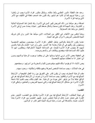 ‫النقطة‬ ‫هذه‬ ‫وعند‬‫مكانه‬ ‫يأخذ‬ ‫العكسي‬ ‫،الدور‬.‫يأخذوا‬ ‫ان‬ ‫يجب‬ ‫األسرة‬ ‫افراد‬ ‫متكرر‬ ‫وبشكل‬
‫ابائهم‬ ‫هم‬ ‫كانوا‬ ‫لو‬ ‫كما‬ ‫ابويهم‬ ‫رعاية‬ ‫دور‬.‫األ‬ ‫مع‬ ‫التكيف‬ ‫في‬ ‫نقطة‬ ‫اصعب‬ ‫هذه‬ ‫تكون‬ ‫وقد‬‫مر‬
‫األسرة‬ ‫افراد‬ ‫يواجه‬ ‫الذي‬.
،‫اضافة‬‫األسرة‬ ‫في‬ ‫السن‬ ‫كبير‬ ‫المريض‬ ‫ذاك‬ ‫دور‬ ‫سيأخذ‬ ‫وهو‬.‫المالية‬ ‫المسئولية‬ ‫اخذ‬ ‫تشمل‬ ‫وقد‬
‫القانونية‬ ‫و‬.‫كبير‬ ‫ضغط‬ ‫وتشكل‬ ‫صعبة‬ ‫تكون‬ ‫قد‬ ‫المهمة‬ ‫وهذه‬.،‫احيانا‬‫األسرة‬ ‫في‬ ‫صراع‬ ‫يحدث‬
‫المسئولية‬ ‫هذه‬ ‫يأخذ‬ ‫من‬ ‫إلختيار‬.
‫األشقاء‬ ‫بين‬ ‫تنافس‬ ‫وينشأ‬.‫في‬،‫الحاالت‬ ‫من‬ ‫الكثير‬‫االبن‬‫شريك‬ ‫كان‬ ‫وان‬ ‫الدور‬ ‫هذا‬ ‫سيأخذ‬
‫ال‬ ‫للشخص‬ ‫الحياة‬‫م‬‫الحياة‬ ‫قيد‬ ‫على‬ ‫يزال‬ ‫ال‬ ‫ريض‬.
‫بالوالدين‬ ‫االرتباط‬ ‫يكون‬ ‫عندما‬‫التفكير‬ ‫يشغل‬،‫ا‬‫الشخصية‬ ‫بحياتهم‬ ‫سيضحون‬ ‫األسرة‬ ‫فراد‬
‫المسن‬ ‫هذا‬ ‫وخدمة‬ ‫الرعاية‬ ‫في‬ ‫وقتهم‬ ‫جل‬ ‫ويستهلون‬.‫با‬ ‫بالرعاية‬ ‫اهتمام‬ ‫ابدوا‬ ‫وان‬ ‫حتى‬‫لمسن‬
‫اذا‬ ‫انهم‬ ‫ويعتقدون‬ ،‫االحترافية‬ ‫المهنية‬ ‫المساعدة‬ ‫عن‬ ‫للبحث‬ ‫األسرة‬ ‫افراد‬ ‫يتهاون‬ ‫قد‬ ،‫لديهم‬
‫ومرضه‬ ‫والدهم‬ ‫أمر‬ ‫وينكشف‬ ‫سيفضح‬ ‫فإنه‬ ‫المساعدة‬ ‫تلك‬ ‫طلبوا‬.
‫الحقيقة‬ ‫في‬‫وبدون‬ ‫بوالديهم‬ ‫الرعاية‬ ‫بوجوب‬ ‫يعتقدوا‬ ‫ان‬ ‫على‬ ‫وبناتها‬ ‫ابنائها‬ ‫تربي‬ ‫األسر‬ ‫بعض‬
‫أي‬‫اعتبار‬‫ح‬ ‫تعطلت‬ ‫ما‬ ‫اذا‬‫الشخصية‬ ‫ياتهم‬.
‫يحس‬‫االبناء‬‫أسرتهم‬ ‫من‬ ‫والسخرية‬ ‫للنبذ‬ ‫سيتعرضون‬ ‫فإنهم‬ ‫بذلك‬ ‫يقوموا‬ ‫لم‬ ‫اذا‬‫ومجتمعهم‬ ،.
‫الحاالت‬ ‫هذه‬ ‫في‬،‫طاقته‬ ‫ومفهم‬ ‫لمعرفة‬ ‫الشخص‬ ‫مساعدة‬ ‫يجب‬‫وإمكانيته‬‫جهده‬ ‫وحدود‬ ،.
‫و‬ ‫الطبيعية‬ ‫الفعل‬ ‫ردة‬ ‫بين‬ ‫التفريق‬ ‫على‬ ‫قادر‬ ‫يكون‬ ‫ان‬ ‫يجب‬ ‫المحترف‬ ‫الرعاية‬ ‫مقدم‬‫االرتباط‬
‫وثقافتها‬ ‫األسرة‬ ‫مع‬ ‫فيه‬ ‫المبالغ‬.‫ان‬ ‫تعرف‬ ‫ان‬ ‫األسرة‬ ‫مساعدة‬ ‫يجب‬‫االرتباط‬‫في‬ ‫هو‬ ‫فيه‬ ‫المبالغ‬
‫الرعاية‬ ‫من‬ ‫جودة‬ ‫اعلى‬ ‫توفير‬ ‫من‬ ‫بدال‬ ‫عائقا‬ ‫الواقع‬.‫دامغة‬ ‫ادلة‬ ‫تقديم‬ ‫يجب‬ ،‫بذلك‬ ‫القيام‬ ‫عند‬
‫والعام‬ ،‫للمريض‬ ‫تسببها‬ ‫والتي‬ ،‫فيه‬ ‫المبالغ‬ ‫االرتباط‬ ‫مشاكل‬ ‫عن‬ ‫األسرة‬ ‫ألفراد‬‫افراد‬ ‫ولباقي‬ ،‫لين‬
‫األسرة‬.
‫الغضب‬:
‫فيه‬ ‫المبالغ‬ ‫االرتباط‬ ،‫المطاف‬ ‫نهاية‬ ‫في‬،‫الغضب‬ ‫مع‬ ‫يتفاعل‬ ‫األسرة‬ ‫افراد‬ ‫بين‬‫بعدم‬ ‫الشعور‬
‫عليهم‬ ‫عزيز‬ ‫شخص‬ ‫لرعاية‬ ‫هائل‬ ‫عبء‬ ‫تحمل‬ ‫على‬ ‫القدرة‬.‫ينشأ‬ ‫األسرة‬ ‫افراد‬ ‫بين‬ ‫الغضب‬
‫عديدة‬ ‫ألسباب‬.‫باإلضافة‬‫الوالدين‬ ‫او‬ ‫قادر‬ ‫الغير‬ ‫الحياة‬ ‫شريك‬ ‫رعاية‬ ‫عبء‬ ‫الى‬.
 