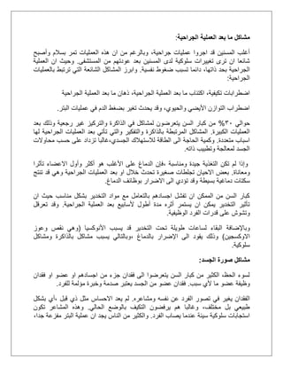 ‫الجراحية‬ ‫العملية‬ ‫بعد‬ ‫ما‬ ‫مشاكل‬:
،‫جراحية‬ ‫عمليات‬ ‫اجروا‬ ‫قد‬ ‫المسنين‬ ‫أغلب‬‫بسالم‬ ‫تمر‬ ‫العمليات‬ ‫هذه‬ ‫ان‬ ‫من‬ ‫وبالرغم‬‫وأصبح‬
‫سلوكية‬ ‫تغييرات‬ ‫ترى‬ ‫ان‬ ‫شائعا‬‫المستشفى‬ ‫من‬ ‫عودتهم‬ ‫بعد‬ ‫المسنين‬ ‫لدى‬.‫العملية‬ ‫ان‬ ‫وحيث‬
‫تسبب‬ ‫دائما‬ ،‫ذاتها‬ ‫بحد‬ ‫الجراحية‬‫نفسية‬ ‫ضغوط‬.‫بالعمليات‬ ‫ترتبط‬ ‫التي‬ ‫الشائعة‬ ‫المشاكل‬ ‫وابرز‬
‫الجراحية‬:
‫تكيفية‬ ‫اضطرابات‬،‫الجراحية‬ ‫العملية‬ ‫بعد‬ ‫ما‬ ‫اكتئاب‬،‫الجراحية‬ ‫العملية‬ ‫بعد‬ ‫ما‬ ‫ذهان‬
‫البتر‬ ‫عمليات‬ ‫في‬ ‫الدم‬ ‫بضغط‬ ‫تغير‬ ‫يحدث‬ ‫وقد‬ ،‫والحيوي‬ ‫األيضي‬ ‫التوازن‬ ‫اضطراب‬.
‫حوالي‬31%‫بعد‬ ‫وذلك‬ ‫رجعية‬ ‫غير‬ ‫والتركيز‬ ‫الذاكرة‬ ‫في‬ ‫لمشاكل‬ ‫يتعرضون‬ ‫السن‬ ‫كبار‬ ‫من‬
‫الكبيرة‬ ‫العمليات‬.‫لها‬ ‫الجراحية‬ ‫العمليات‬ ‫بعد‬ ‫تأتي‬ ‫والتي‬ ‫والتفكير‬ ‫بالذاكرة‬ ‫المرتبطة‬ ‫المشاكل‬
‫متعددة‬ ‫اسباب‬.‫و‬‫ك‬‫الى‬ ‫الحاجة‬ ‫مية‬‫محاوالت‬ ‫حسب‬ ‫على‬ ‫تزداد‬ ‫الجسدي،غالبا‬ ‫لالستهالك‬ ‫الطاقة‬
‫ذاته‬ ‫وتطبيب‬ ‫لمعالجة‬ ‫الجسد‬.
‫وإذا‬‫لم‬‫ومناسبة‬ ‫جيدة‬ ‫التغذية‬ ‫تكن‬،‫تأثرا‬ ‫االعضاء‬ ‫وأول‬ ‫أكثر‬ ‫هو‬ ‫األغلب‬ ‫على‬ ‫الدماغ‬ ‫فإن‬
‫ومعاناة‬.‫الجراحية‬ ‫العمليات‬ ‫بعد‬ ‫او‬ ‫خالل‬ ‫تحدث‬ ‫صغيرة‬ ‫تجلطات‬ ‫االحيان‬ ‫بعض‬‫قد‬ ‫وهي‬‫تنتج‬
‫بسيطة‬ ‫دماغية‬ ‫سكتات‬‫الدماغ‬ ‫بوظائف‬ ‫االضرار‬ ‫الى‬ ‫تؤدي‬ ‫وقد‬.
‫مناسب‬ ‫بشكل‬ ‫التخدير‬ ‫مواد‬ ‫مع‬ ‫بالتعامل‬ ‫اجسادهم‬ ‫تفشل‬ ‫ان‬ ‫الممكن‬ ‫من‬ ‫السن‬ ‫كبار‬‫ان‬ ‫حيث‬
‫الجراحية‬ ‫العملية‬ ‫بعد‬ ‫ألسابيع‬ ‫أطول‬ ‫مدة‬ ‫أثره‬ ‫يستمر‬ ‫ان‬ ‫يمكن‬ ‫التخدير‬ ‫تأثير‬.‫تعرقل‬ ‫وقد‬
‫الوظيفية‬ ‫الفرد‬ ‫قدرات‬ ‫على‬ ‫وتشوش‬.
‫وبا‬‫إلضافة‬‫األنوكسيا‬ ‫يسبب‬ ‫قد‬ ‫التخدير‬ ‫تحت‬ ‫طويلة‬ ‫لساعات‬ ‫البقاء‬(‫وعوز‬ ‫نقص‬ ‫وهي‬
‫االوكسجين‬)‫بالدماغ‬ ‫اإلضرار‬ ‫الى‬ ‫يقود‬ ‫وذلك‬،‫ومشاكل‬ ‫بالذاكرة‬ ‫مشاكل‬ ‫يسبب‬ ‫وبالتالي‬
‫سلوكية‬.
‫الجسد‬ ‫صورة‬ ‫مشاكل‬:
‫فقدان‬ ‫او‬ ‫عضو‬ ‫او‬ ‫اجسادهم‬ ‫من‬ ‫جزء‬ ‫فقدان‬ ‫الى‬ ‫يتعرضوا‬ ‫السن‬ ‫كبار‬ ‫من‬ ‫الكثير‬ ،‫الحظ‬ ‫لسوء‬
‫سبب‬ ‫ألي‬ ‫ما‬ ‫عضو‬ ‫وظيفة‬.‫للفرد‬ ‫مؤلمة‬ ‫وخبرة‬ ‫صدمة‬ ‫يعتبر‬ ‫الجسد‬ ‫من‬ ‫عضو‬ ‫فقدان‬.
‫يغي‬ ‫الفقدان‬‫ومشاعره‬ ‫نفسه‬ ‫عن‬ ‫الفرد‬ ‫تصور‬ ‫في‬ ‫ر‬.‫لم‬‫يعد‬‫االحساس‬‫،أي‬ ‫قبل‬ ‫ذي‬ ‫مثل‬‫بشكل‬
‫الحالي‬ ‫بالوضع‬ ‫التكيف‬ ‫يرفضون‬ ‫هم‬ ‫وغالبا‬ ،‫مختلف‬ ‫بل‬ ‫طبيعي‬.‫تكون‬ ‫المشاعر‬ ‫وهذه‬
‫يصاب‬ ‫عندما‬ ‫سيئة‬ ‫سلوكية‬ ‫استجابات‬‫الفرد‬.،‫جدا‬ ‫مفزعة‬ ‫البتر‬ ‫عملية‬ ‫ان‬ ‫يجد‬ ‫الناس‬ ‫من‬ ‫والكثير‬
 