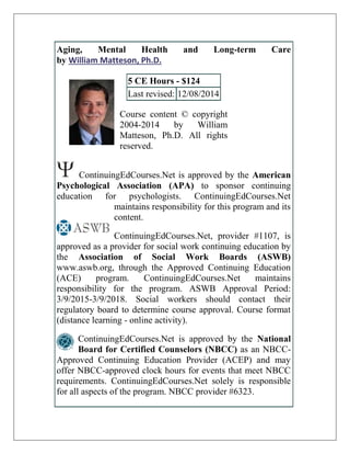 Aging, Mental Health and Long-term Care
by William Matteson, Ph.D.
5 CE Hours - $124
Last revised: 12/08/2014
Course content © copyright
2004-2014 by William
Matteson, Ph.D. All rights
reserved.
ContinuingEdCourses.Net is approved by the American
Psychological Association (APA) to sponsor continuing
education for psychologists. ContinuingEdCourses.Net
maintains responsibility for this program and its
content.
ContinuingEdCourses.Net, provider #1107, is
approved as a provider for social work continuing education by
the Association of Social Work Boards (ASWB)
www.aswb.org, through the Approved Continuing Education
(ACE) program. ContinuingEdCourses.Net maintains
responsibility for the program. ASWB Approval Period:
3/9/2015-3/9/2018. Social workers should contact their
regulatory board to determine course approval. Course format
(distance learning - online activity).
ContinuingEdCourses.Net is approved by the National
Board for Certified Counselors (NBCC) as an NBCC-
Approved Continuing Education Provider (ACEP) and may
offer NBCC-approved clock hours for events that meet NBCC
requirements. ContinuingEdCourses.Net solely is responsible
for all aspects of the program. NBCC provider #6323.
 