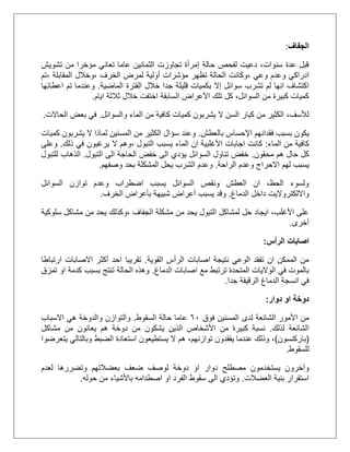‫الجفاف‬:
‫تشويش‬ ‫من‬ ‫مؤخرا‬ ‫تعاني‬ ‫عاما‬ ‫الثمانين‬ ‫تجاوزت‬ ‫إمرأة‬ ‫حالة‬ ‫لفحص‬ ‫دعيت‬ ،‫سنوات‬ ‫عدة‬ ‫قبل‬
‫وع‬ ‫وعدم‬ ‫ادراكي‬، ‫ي‬‫الخرف‬ ‫لمرض‬ ‫أولية‬ ‫مؤشرات‬ ‫تظهر‬ ‫الحالة‬ ‫وكانت‬،‫المقابلة‬ ‫وخالل‬،‫تم‬
‫سوائل‬ ‫تشرب‬ ‫لم‬ ‫انها‬ ‫اكتشاف‬‫إال‬‫الماضية‬ ‫الفترة‬ ‫خالل‬ ‫جدا‬ ‫قليلة‬ ‫بكميات‬.‫اعطائها‬ ‫تم‬ ‫وعندما‬
‫ايام‬ ‫ثالثة‬ ‫خالل‬ ‫اختفت‬ ‫السابقة‬ ‫األعراض‬ ‫تلك‬ ‫كل‬ ،‫السوائل‬ ‫من‬ ‫كبيرة‬ ‫كميات‬.
‫والسوائل‬ ‫الماء‬ ‫من‬ ‫كافية‬ ‫كميات‬ ‫يشربون‬ ‫ال‬ ‫السن‬ ‫كبار‬ ‫من‬ ‫الكثير‬ ،‫لألسف‬.‫الحاالت‬ ‫بعض‬ ‫في‬.
‫فقد‬ ‫بسبب‬ ‫يكون‬‫بالعطش‬ ‫اإلحساس‬ ‫انهم‬.‫كميات‬ ‫يشربون‬ ‫ال‬ ‫لماذا‬ ‫المسنين‬ ‫من‬ ‫الكثير‬ ‫سؤال‬ ‫وعند‬
‫الماء‬ ‫من‬ ‫كافية‬:‫التبول‬ ‫يسبب‬ ‫الماء‬ ‫ان‬ ‫األغلبية‬ ‫اجابات‬ ‫كانت‬،‫ذلك‬ ‫في‬ ‫يرغبون‬ ‫ال‬ ‫وهم‬.‫وعلى‬
‫محقون‬ ‫هم‬ ‫حال‬ ‫كل‬.‫التبول‬ ‫الى‬ ‫الحاجة‬ ‫خفض‬ ‫الى‬ ‫يؤدي‬ ‫السوائل‬ ‫تناول‬ ‫خفض‬.‫للتبول‬ ‫الذهاب‬
‫و‬ ‫االحراج‬ ‫لهم‬ ‫يسبب‬‫الراحة‬ ‫عدم‬.‫وصفهم‬ ‫بحد‬ ‫المشكلة‬ ‫يحل‬ ‫الشرب‬ ‫وعدم‬.
‫ال‬ ‫توازن‬ ‫وعدم‬ ‫اضطراب‬ ‫يسبب‬ ‫السوائل‬ ‫ونقص‬ ‫العطش‬ ‫ان‬ ،‫الحظ‬ ‫ولسوء‬‫سوائل‬
‫الدماغ‬ ‫داخل‬ ‫وااللكترواليت‬.‫الخرف‬ ‫بأعراض‬ ‫شبيهة‬ ‫أعراض‬ ‫يسبب‬ ‫وقد‬.
‫الجفاف‬ ‫مشكلة‬ ‫من‬ ‫يحد‬ ‫التبول‬ ‫لمشاكل‬ ‫حل‬ ‫ايجاد‬ ،‫األغلب‬ ‫على‬‫سلوكية‬ ‫مشاكل‬ ‫من‬ ‫يحد‬ ‫،وكذلك‬
‫أخرى‬.
‫الرأس‬ ‫اصابات‬:
‫القوية‬ ‫الرأس‬ ‫اصابات‬ ‫نتيجة‬ ‫الوعي‬ ‫تفقد‬ ‫ان‬ ‫الممكن‬ ‫من‬.‫تقريبا‬‫ارتباطا‬ ‫االصابات‬ ‫أكثر‬ ‫احد‬
‫الدماغ‬ ‫اصابات‬ ‫مع‬ ‫ترتبط‬ ‫المتحدة‬ ‫الواليات‬ ‫في‬ ‫بالموت‬.‫تمزق‬ ‫او‬ ‫كدمة‬ ‫بسبب‬ ‫تنتج‬ ‫الحالة‬ ‫وهذه‬
‫جدا‬ ‫الرقيقة‬ ‫الدماغ‬ ‫انسجة‬ ‫في‬.
‫دوار‬ ‫او‬ ‫دوخة‬:
‫لدى‬ ‫الشائعة‬ ‫األمور‬ ‫من‬‫فوق‬ ‫المسنين‬51‫السقوط‬ ‫حالة‬ ‫عاما‬.‫االسباب‬ ‫هي‬ ‫والدوخة‬ ‫والتوازن‬
‫لذلك‬ ‫الشائعة‬.‫مشاكل‬ ‫من‬ ‫يعانون‬ ‫هم‬ ‫دوخة‬ ‫من‬ ‫يشكون‬ ‫الذين‬ ‫األشخاص‬ ‫من‬ ‫كبيرة‬ ‫نسبة‬
(‫باركنسون‬)،‫توازنهم‬ ‫يفقدون‬ ‫عندما‬ ‫وذلك‬ ،‫هم‬‫استعادة‬ ‫يستطيعون‬ ‫ال‬‫الضبط‬‫يتعرضوا‬ ‫وبالتالي‬
‫للسقوط‬.
‫دوار‬ ‫مصطلح‬ ‫يستخدمون‬ ‫وآخرون‬‫لعدم‬ ‫وتضررها‬ ‫بعضالتهم‬ ‫ضعف‬ ‫لوصف‬ ‫دوخة‬ ‫او‬
‫العضالت‬ ‫بنية‬ ‫استقرار‬.‫حوله‬ ‫من‬ ‫باألشياء‬ ‫اصطدامه‬ ‫او‬ ‫الفرد‬ ‫سقوط‬ ‫الى‬ ‫وتؤدي‬.
 
