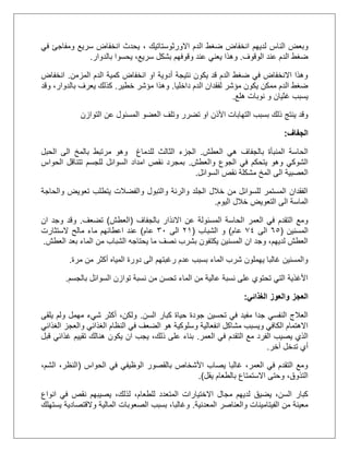 ‫لديهم‬ ‫الناس‬ ‫وبعض‬‫االورثوستاتيك‬ ‫الدم‬ ‫ضغط‬ ‫انخفاض‬،‫في‬ ‫ومفاجئ‬ ‫سريع‬ ‫انخفاض‬ ‫يحدث‬
‫الوقوف‬ ‫عند‬ ‫الدم‬ ‫ضغط‬.،‫سريع‬ ‫بشكل‬ ‫وقوفهم‬ ‫عند‬ ‫يعني‬ ‫وهذا‬‫بالدوار‬ ‫يحسوا‬.
‫المزمن‬ ‫الدم‬ ‫كمية‬ ‫انخفاض‬ ‫او‬ ‫أدوية‬ ‫نتيجة‬ ‫يكون‬ ‫قد‬ ‫الدم‬ ‫ضغط‬ ‫في‬ ‫االنخفاض‬ ‫وهذا‬.‫انخفاض‬
‫داخليا‬ ‫الدم‬ ‫لفقدان‬ ‫مؤشر‬ ‫يكون‬ ‫ممكن‬ ‫الدم‬ ‫ضغط‬.‫خطير‬ ‫مؤشر‬ ‫وهذا‬.‫وقد‬ ،‫بالدوار‬ ‫يعرف‬ ‫كذلك‬
‫هلع‬ ‫نوبات‬ ‫و‬ ‫غثيان‬ ‫يسبب‬.
‫التو‬ ‫عن‬ ‫المسئول‬ ‫العضو‬ ‫وتلف‬ ‫تضرر‬ ‫او‬ ‫األذن‬ ‫التهابات‬ ‫بسبب‬ ‫ذلك‬ ‫ينتج‬ ‫وقد‬‫ازن‬
‫الجفاف‬:
‫العطش‬ ‫هي‬ ‫بالجفاف‬ ‫المنبأة‬ ‫الحاسة‬.‫للدماغ‬ ‫الثالث‬ ‫الجزء‬‫الحبل‬ ‫الى‬ ‫بالمخ‬ ‫مرتبط‬ ‫وهو‬
‫والعطش‬ ‫الجوع‬ ‫في‬ ‫يتحكم‬ ‫وهو‬ ‫الشوكي‬.‫الحواس‬ ‫تتناقل‬ ‫للجسم‬ ‫السوائل‬ ‫امداد‬ ‫نقص‬ ‫بمجرد‬
‫السوائل‬ ‫نقص‬ ‫مشكلة‬ ‫المخ‬ ‫الى‬ ‫العصبية‬.
‫تعويض‬ ‫يتطلب‬ ‫والفضالت‬ ‫والتبول‬ ‫والرئة‬ ‫الجلد‬ ‫خالل‬ ‫من‬ ‫للسوائل‬ ‫المستمر‬ ‫الفقدان‬‫و‬‫الحاجة‬
‫اليوم‬ ‫خالل‬ ‫التعويض‬ ‫الى‬ ‫الماسة‬.
‫بالجفاف‬ ‫االنذار‬ ‫عن‬ ‫المسئولة‬ ‫الحاسة‬ ‫العمر‬ ‫في‬ ‫التقدم‬ ‫ومع‬(‫العطش‬)‫تضعف‬.‫و‬‫و‬ ‫قد‬‫ان‬ ‫جد‬
‫المسنين‬(55‫الى‬02‫عام‬)‫الشباب‬ ‫و‬(12‫الى‬31‫عام‬)‫ما‬ ‫اعطائهم‬ ‫عند‬‫الستثارت‬ ‫مالح‬ ‫ء‬
‫العطش‬ ‫بعد‬ ‫الماء‬ ‫من‬ ‫الشباب‬ ‫يحتاجه‬ ‫ما‬ ‫نصف‬ ‫بشرب‬ ‫يكتفون‬ ‫المسنين‬ ‫ان‬ ‫وجد‬ ،‫لديهم‬ ‫العطش‬.
‫مرة‬ ‫من‬ ‫أكثر‬ ‫المياه‬ ‫دورة‬ ‫الى‬ ‫رغبتهم‬ ‫عدم‬ ‫بسبب‬ ‫الماء‬ ‫شرب‬ ‫يهملون‬ ‫غالبا‬ ‫والمسنين‬.
‫بالجسم‬ ‫السوائل‬ ‫توازن‬ ‫نسبة‬ ‫من‬ ‫تحسن‬ ‫الماء‬ ‫من‬ ‫عالية‬ ‫نسبة‬ ‫على‬ ‫تحتوي‬ ‫التي‬ ‫األغذية‬.
‫العج‬‫الغذائي‬ ‫والعوز‬ ‫ز‬:
‫السن‬ ‫كبار‬ ‫حياة‬ ‫جودة‬ ‫تحسين‬ ‫في‬ ‫مفيد‬ ‫جدا‬ ‫النفسي‬ ‫العالج‬.‫يلقى‬ ‫ولم‬ ‫مهمل‬ ‫شيء‬ ‫أكثر‬ ،‫ولكن‬
‫الغذائي‬ ‫والعجز‬ ‫الغذائي‬ ‫النظام‬ ‫في‬ ‫الضعف‬ ‫هو‬ ‫وسلوكية‬ ‫انفعالية‬ ‫مشاكل‬ ‫ويسبب‬ ‫الكافي‬ ‫االهتمام‬
‫العمر‬ ‫في‬ ‫التقدم‬ ‫مع‬ ‫الفرد‬ ‫يصيب‬ ‫الذي‬.‫هنالك‬ ‫يكون‬ ‫ان‬ ‫يجب‬ ،‫ذلك‬ ‫على‬ ‫بناء‬‫قبل‬ ‫غذائي‬ ‫تقييم‬
‫آخر‬ ‫تدخل‬ ‫أي‬.
‫الحواس‬ ‫في‬ ‫الوظيفي‬ ‫بالقصور‬ ‫األشخاص‬ ‫يصاب‬ ‫غالبا‬ ،‫العمر‬ ‫في‬ ‫التقدم‬ ‫ومع‬(،‫الشم‬ ،‫النظر‬
‫يقل‬ ‫بالطعام‬ ‫االستمتاع‬ ‫وحتى‬ ،‫التذوق‬.)
‫للطعام‬ ‫المتعدد‬ ‫االختيارات‬ ‫مجال‬ ‫لديهم‬ ‫يضيق‬ ،‫السن‬ ‫كبار‬‫ل‬ ،‫انواع‬ ‫في‬ ‫نقص‬ ‫يصيبهم‬ ،‫ذلك‬
‫والعناصر‬ ‫الفيتامينات‬ ‫من‬ ‫معينة‬‫المعدنية‬.‫المالية‬ ‫الصعوبات‬ ‫بسبب‬ ،‫وغالبا‬‫والقتصادية‬‫يستهلك‬
 