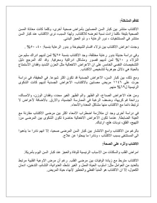 ‫المشكلة‬ ‫تفاقم‬:
‫المسن‬ ‫معاناة‬ ‫كانت‬ ‫وكلما‬ ،‫أخرى‬ ‫صحية‬ ‫بأمراض‬ ‫المصابين‬ ‫السن‬ ‫كبار‬ ‫بين‬ ‫منتشر‬ ‫االكتئاب‬
‫بليغة‬ ‫الصحية‬،‫لالكتئاب‬ ‫تعرضه‬ ‫نسبة‬ ‫زادت‬ ‫كلما‬.‫السن‬ ‫كبار‬ ‫عند‬ ‫االكتئاب‬ ‫نرى‬ ،‫السبب‬ ‫ولهذا‬
‫المستشفيات‬ ‫في‬ ‫منتشر‬،‫الرعاية‬ ‫دور‬،‫و‬‫البدني‬ ‫العجز‬ ‫ذو‬.
‫االكتئ‬ ‫اعراض‬ ‫وجدت‬‫الشيخوخة‬ ‫اقسام‬ ‫نزالء‬ ‫بين‬ ‫اب‬‫بنسبة‬ ‫الرعاية‬ ‫بدور‬ ‫و‬:21-51. %
‫بنسبة‬ ‫االكتئاب‬ ‫وجد‬ ،‫مختلفة‬ ‫رعاية‬ ‫بدور‬ ‫حديثة‬ ‫دراسة‬ ‫وفي‬15%‫من‬ ‫سليم‬ ‫ادراك‬ ‫لديهم‬ ‫لمن‬
‫و‬ ‫النزالء‬21%‫ومعرفية‬ ‫ادراكية‬ ‫ومشاكل‬ ‫قصور‬ ‫لديهم‬ ‫لمن‬.‫وقد‬‫دليل‬ ‫المرجع‬ ‫أكد‬
‫االعراض‬ ‫ان‬ ‫على‬ ‫الخامس‬ ‫النفسي‬ ‫التشخيصات‬‫االستمتاع‬ ‫وفقدان‬ ‫الشديد‬ ‫الحزن‬ ‫مثل‬ ‫االنفعالية‬
‫االكتئاب‬ ‫لتشخيص‬ ‫جوهرية‬ ‫دالئل‬ ‫هي‬ ‫بالحياة‬.
‫شيوعا‬ ‫اكثر‬ ‫تكون‬ ‫قد‬ ‫الجسدية‬ ‫االعراض‬ ،‫السن‬ ‫كبار‬ ‫بين‬ ،‫ذلك‬ ‫ومع‬.‫دراسة‬ ‫في‬ ،‫الحقيقة‬ ‫في‬
‫على‬ ‫جرت‬2225‫لديهم‬ ‫الجسدية‬ ‫االعراض‬ ،‫باالكتئاب‬ ‫مصابين‬ ‫مريض‬‫الشكوى‬ ‫كانت‬
‫ل‬ ‫الرئيسية‬50%‫منهم‬.
،‫واالمساك‬ ،‫الوزن‬ ‫وفقدان‬ ،‫محدد‬ ‫الغير‬ ‫الظهر‬ ‫والم‬ ‫الظهر‬ ‫الم‬ ،‫الصداع‬ ‫االعراض‬ ‫هذه‬ ‫ومن‬
‫واالرق‬ ،‫الجنسية‬ ‫الممارسة‬ ‫في‬ ‫الرغبة‬ ‫وضعف‬ ،‫كريهة‬ ‫فم‬ ‫ورائحة‬.‫باالضافة‬‫ألعراض‬‫ال‬
‫المعدة‬ ‫مشاكل‬ ‫منها‬ ‫االكتئاب‬ ‫مع‬ ‫دائما‬ ‫ترتبط‬‫واألمعاء‬.
‫ا‬ ‫االمعاء‬ ‫اضطراب‬ ‫متالزمة‬ ‫ان‬ ‫وجد‬ ‫أخرى‬ ‫دراسة‬ ‫في‬‫مع‬ ‫مقارنة‬ ‫االكتئاب‬ ‫مرضى‬ ‫بين‬ ‫كثر‬
‫الضابطة‬ ‫العينة‬.‫من‬ ‫المرضى‬ ‫بين‬ ‫الشكوى‬ ‫تكون‬ ‫حاضرة‬ ‫االنفعالية‬ ‫االعراض‬ ‫تكون‬ ‫عندما‬:
‫ال‬‫ارتباك‬ ،‫هلع‬ ‫نوبات‬ ،‫القلق‬ ،‫تهيج‬.
‫يذهبوا‬ ‫ما‬ ‫نادرا‬ ‫انهم‬ ‫إال‬ ،‫صحيا‬ ‫المرضى‬ ‫السن‬ ‫كبار‬ ‫بين‬ ‫االنتشار‬ ‫واسع‬ ‫االكتئاب‬ ‫من‬ ‫بالرغم‬
‫االكتئاب‬ ‫بسبب‬ ‫المستشفى‬ ‫الى‬‫عالج‬ ‫عن‬ ‫يبحثوا‬ ‫ما‬ ‫ونادرا‬ ،.
‫الصحة‬ ‫على‬ ‫وأثره‬ ‫االكتئاب‬:
‫بأمريكا‬ ‫اليوم‬ ‫السن‬ ‫كبار‬ ‫عند‬ ‫والعجز‬ ‫للوفاة‬ ‫الرئيسية‬ ‫االسباب‬ ‫من‬ ‫والسكتات‬ ‫القلب‬ ‫امراض‬.
‫القلب‬ ‫مرضى‬ ‫بين‬ ‫الوفيات‬ ‫زيادة‬ ‫مع‬ ‫متربط‬ ‫االكتئاب‬.‫مرتبط‬ ‫القلبية‬ ‫االوعية‬ ‫مرض‬ ‫أن‬ ‫رغم‬
‫مثل‬ ‫العوامل‬ ‫من‬ ‫بالعديد‬:‫اسلوب‬‫ادمان‬ ،‫التدخين‬ ،‫التشائم‬ ،‫العدوانية‬ ،‫نشط‬ ‫الغير‬ ‫و‬ ‫الممل‬ ‫الحياة‬
‫إلن‬ ‫والخطير‬ ‫الفعلي‬ ‫المنبأ‬ ‫هو‬ ‫االكتئاب‬ ‫ان‬ ‫إال‬ ،‫الكحول‬‫المريض‬ ‫حياة‬ ‫هاء‬.
 