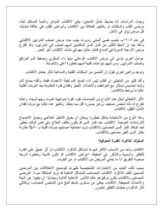 ‫الدراسات‬ ‫وجدت‬‫لبقاء‬ ‫المستقل‬ ‫والمنبأ‬ ‫المؤشر‬ ‫االكتئاب‬ ‫يبقى‬ ،‫التدخين‬ ‫عامل‬ ‫بضبط‬ ‫أنه‬
‫وفاتهم‬ ‫او‬ ‫والسكتات‬ ‫القلب‬ ‫مرضى‬.‫اال‬ ‫بين‬ ‫العالقة‬،‫تبادلية‬ ‫عالقة‬ ‫هي‬ ‫القلب‬ ‫وأمراض‬ ‫كتئاب‬
‫اآلخر‬ ‫في‬ ‫يؤثر‬ ‫مرض‬ ‫كل‬.
‫عام‬ ‫في‬2015‫االكتئابي‬ ‫الشرايين‬ ‫تصلب‬ ‫مرض‬ ‫حدد‬ ‫جيب‬ ‫روبرت‬ ‫ألماني‬ ‫نفسي‬ ‫طبيب‬ ،‫م‬
‫اقترح‬ ‫وقد‬ ،‫الشرايين‬ ‫في‬ ‫تصلب‬ ‫لديهم‬ ‫المكتئبين‬ ‫السن‬ ‫كبار‬ ‫من‬ ‫الكثير‬ ‫الحظ‬ ‫ان‬ ‫بعد‬ ‫وذلك‬
‫عامل‬ ‫كانت‬ ‫الدماغ‬ ‫في‬ ‫الدموية‬ ‫االوعية‬ ‫مرض‬‫مهم‬‫العمر‬ ‫آخر‬ ‫االكتئاب‬ ‫نشأت‬ ‫في‬.
‫المرتفع‬ ‫الدم‬ ‫وضغط‬ ‫السكري‬ ‫داء‬ ‫منها‬ ‫الوعائي‬ ‫االكتئاب‬ ‫مرض‬ ‫الى‬ ‫تؤدي‬ ‫أخرى‬ ‫عوامل‬
‫الشرايين‬ ‫وتصلب‬.‫أعلى‬ ‫خطورة‬ ‫لديهم‬ ‫قلبية‬ ‫جراحات‬ ‫لديهم‬ ‫ومن‬‫باإلصابة‬.
‫االكتئاب‬ ‫بعامل‬ ‫تتأثر‬ ‫والدماغية‬ ‫القلبية‬ ‫السكتات‬ ‫من‬ ‫التحسن‬ ‫ان‬ ‫تقول‬ ‫أخرى‬ ‫براهين‬ ‫وتوجد‬.
‫و‬‫الدم‬ ‫يضخ‬ ‫ولكنه‬ ،‫فقط‬ ‫االعضاء‬ ‫لبقية‬ ‫الدم‬ ‫لضخ‬ ‫اداء‬ ‫ليس‬ ‫القلب‬ ‫ان‬ ‫الباحثين‬ ‫من‬ ‫كثير‬ ‫أكد‬
‫واألحداث‬ ‫العواطف‬ ‫مع‬ ‫تستثار‬ ‫احاسيس‬ ‫ولديه‬.‫ال‬ ‫النوبات‬ ‫بعد‬ ‫المقاومة‬ ‫قدرة‬ ‫وفقدان‬ ‫العجز‬‫قلبية‬
‫باالكتئاب‬ ‫يرتبط‬ ‫ما‬ ‫غالبا‬.
‫لمواج‬ ‫الفرد‬ ‫تقود‬ ‫الصدمات‬ ‫من‬ ‫االنواع‬ ‫هذه‬ ‫لمثل‬ ‫االنفعالي‬ ‫األثر‬‫وغالبا‬ ،‫لوجه‬ ‫وجها‬ ‫الموت‬ ‫هة‬
‫يعتقد‬ ‫مما‬ ‫اقل‬ ‫بصورة‬ ‫ووهن‬ ‫ضعيف‬ ‫شخص‬ ‫بأنه‬ ‫له‬ ‫تقترح‬.‫فقدان‬ ‫نوبات‬ ‫مع‬ ‫غالبا‬ ‫هذه‬ ‫وتظهر‬
‫االكتئاب‬ ،‫القلق‬ ،‫األمل‬.
‫االنصياع‬ ‫ويعوق‬ ‫العالجي‬ ‫التأهيل‬ ‫يعوق‬ ‫ان‬ ‫ويمكن‬ ‫خطورة‬ ‫يشكل‬ ‫االستجابة‬ ‫من‬ ‫النوع‬ ‫وهذا‬
‫لإلرشادات‬‫الصحية‬.‫خطير‬ ‫الوقت‬ ‫نفس‬ ‫وفي‬ ‫العالج‬ ‫مكلف‬ ‫يكون‬ ‫قد‬ ‫السن‬ ‫كبار‬ ‫عند‬ ‫االكتئاب‬
‫الوفاة‬ ‫لحد‬.‫بـ‬ ‫قلبية‬ ‫بنوبات‬ ‫اصابتهم‬ ‫احتمالية‬ ‫تزيد‬ ‫باالكتئاب‬ ‫المصابين‬ ‫السن‬ ‫كبار‬51%‫مقارنة‬
‫باالكتئاب‬ ‫مصابين‬ ‫الغير‬ ‫السن‬ ‫بكبار‬.
‫المعرفية‬ ‫القدرة‬ ،‫الذاكرة‬ ،‫السلوك‬:
‫ا‬ ‫االسباب‬ ‫من‬ ‫واحد‬ ‫االكتئاب‬‫الذاكرة‬ ‫لمشاكل‬ ‫شيوعا‬ ‫الكثر‬.‫القدرة‬ ‫على‬ ‫عميق‬ ‫أثر‬ ‫ذو‬ ‫االكتئاب‬
‫والتذكر‬ ‫والسببية‬ ‫للتفكير‬.‫لدرجة‬ ‫وخطيرة‬ ‫قاسية‬ ‫تكون‬ ‫قد‬ ‫االكتئاب‬ ‫اعراض‬ ،‫الحقيقة‬ ‫في‬
‫الخرف‬ ‫من‬ ‫او‬ ‫االكتئاب‬ ‫من‬ ‫المريض‬ ‫يعاني‬ ‫ما‬ ‫اذا‬ ‫التفريق‬ ‫صعوبة‬.
‫اال‬ ‫لتوضيح‬ ‫ظهرت‬ ‫التشخيصية‬ ‫االختبارات‬ ‫من‬ ‫العديد‬ ،‫ذلك‬ ‫بسبب‬‫المرضين‬ ‫بين‬ ‫ختالفات‬
‫الذاكرة‬ ‫لتلف‬ ‫المسببين‬.‫سوءا‬ ‫المشكلة‬ ‫يزيد‬ ‫قد‬ ‫الذهنية‬ ‫للمشاكل‬ ‫المصاحب‬ ‫االكتئاب‬.‫المرضى‬
‫البيئة‬ ‫عن‬ ‫يغيبوا‬ ‫ان‬ ‫ويحاولوا‬ ‫الذاتية‬ ‫الداخلية‬ ‫لألمور‬ ‫غالبا‬ ‫تركيزهم‬ ‫يكون‬ ‫باالكتئاب‬ ‫المصابين‬
‫المحيطة‬ ‫واألحداث‬.‫الشخص‬ ‫لدى‬ ‫المخ‬ ‫نشاط‬ ‫مستوى‬ ‫من‬ ‫يبطئ‬ ‫االكتئاب‬‫وبالتالي‬ ،‫المصاب‬
‫تتضرر‬ ‫التفكير‬ ‫وعمليات‬ ‫الذاكرة‬ ‫تأثر‬.
 