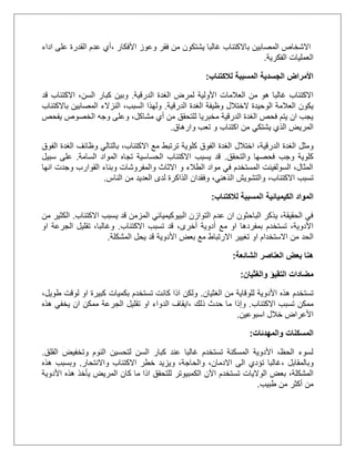 ‫وعوز‬ ‫فقر‬ ‫من‬ ‫يشتكون‬ ‫غالبا‬ ‫باالكتئاب‬ ‫المصابين‬ ‫االشخاص‬‫األفكار‬،‫اداء‬ ‫على‬ ‫القدرة‬ ‫عدم‬ ‫أي‬
‫الفكرية‬ ‫العمليات‬.
‫لالكتئاب‬ ‫المسببة‬ ‫الجسدية‬ ‫األمراض‬:
‫الدرقية‬ ‫الغدة‬ ‫لمرض‬ ‫األولية‬ ‫العالمات‬ ‫من‬ ‫هو‬ ‫غالبا‬ ‫االكتئاب‬.‫كب‬ ‫وبين‬‫قد‬ ‫االكتئاب‬ ،‫السن‬ ‫ار‬
‫الدرقية‬ ‫الغدة‬ ‫وظيفة‬ ‫الختالل‬ ‫الوحيدة‬ ‫العالمة‬ ‫يكون‬.‫باالكتئاب‬ ‫المصابين‬ ‫النزالء‬ ،‫السبب‬ ‫ولهذا‬
‫يفحص‬ ‫الخصوص‬ ‫وجه‬ ‫وعلى‬ ،‫مشاكل‬ ‫أي‬ ‫من‬ ‫للتحقق‬ ‫مخبريا‬ ‫الدرقية‬ ‫الغدة‬ ‫فحص‬ ‫يتم‬ ‫ان‬ ‫يجب‬
‫الذ‬ ‫المريض‬‫وارهاق‬ ‫تعب‬ ‫و‬ ‫اكتئاب‬ ‫من‬ ‫يشتكي‬ ‫ي‬.
‫اختالل‬ ،‫الدرقية‬ ‫الغدة‬ ‫ومثل‬‫الفوق‬ ‫الغدة‬ ‫وظائف‬ ‫بالتالي‬ ،‫االكتئاب‬ ‫مع‬ ‫ترتبط‬ ‫كلوية‬ ‫الفوق‬ ‫الغدة‬
‫والتحقق‬ ‫فحصها‬ ‫وجب‬ ‫كلوية‬.‫السامة‬ ‫المواد‬ ‫تجاه‬ ‫الحساسية‬ ‫االكتئاب‬ ‫يسبب‬ ‫قد‬.‫سبيل‬ ‫على‬
‫انها‬ ‫وجدت‬ ‫القوارب‬ ‫وبناء‬ ‫والمفروشات‬ ‫االثاث‬ ‫و‬ ‫الطالء‬ ‫مواد‬ ‫في‬ ‫المستخدم‬ ‫السولفينت‬ ،‫المثال‬
‫ال‬ ‫والتشويش‬ ،‫االكتئاب‬ ‫تسبب‬‫الناس‬ ‫من‬ ‫العديد‬ ‫لدى‬ ‫الذاكرة‬ ‫وفقدان‬ ،‫ذهني‬.
‫لالكتئاب‬ ‫المسببة‬ ‫الكيميائية‬ ‫المواد‬:
‫االكتئاب‬ ‫يسبب‬ ‫قد‬ ‫المزمن‬ ‫البيوكيميائي‬ ‫التوازن‬ ‫عدم‬ ‫ان‬ ‫الباحثون‬ ‫يذكر‬ ،‫الحقيقة‬ ‫في‬.‫من‬ ‫الكثير‬
‫االكتئاب‬ ‫تسبب‬ ‫قد‬ ،‫أخرى‬ ‫أدوية‬ ‫مع‬ ‫او‬ ‫بمفردها‬ ‫تستخدم‬ ،‫األدوية‬.‫او‬ ‫الجرعة‬ ‫تقليل‬ ،‫وغالبا‬
‫الحد‬‫المشكلة‬ ‫يحل‬ ‫قد‬ ‫األدوية‬ ‫بعض‬ ‫مع‬ ‫االرتباط‬ ‫تغيير‬ ‫او‬ ‫االستخدام‬ ‫من‬.
‫الشائعة‬ ‫العناصر‬ ‫بعض‬ ‫هنا‬:
‫مضادات‬‫التق‬‫ي‬‫ؤ‬‫والغثيان‬:
‫الغثيان‬ ‫من‬ ‫للوقاية‬ ‫األدوية‬ ‫هذه‬ ‫تستخدم‬.،‫طويل‬ ‫لوقت‬ ‫او‬ ‫كبيرة‬ ‫بكميات‬ ‫تستخدم‬ ‫كانت‬ ‫اذا‬ ‫ولكن‬
‫االكتئاب‬ ‫تسبب‬ ‫ممكن‬.‫وإذا‬‫ذلك‬ ‫حدث‬ ‫ما‬،‫تقليل‬ ‫او‬ ‫الدواء‬ ‫ايقاف‬‫هذه‬ ‫يخفي‬ ‫ان‬ ‫ممكن‬ ‫الجرعة‬
‫اسبوعين‬ ‫خالل‬ ‫األعراض‬.
‫والمهدئات‬ ‫المسكنات‬:
‫القلق‬ ‫وتخفيض‬ ‫النوم‬ ‫لتحسين‬ ‫السن‬ ‫كبار‬ ‫عند‬ ‫غالبا‬ ‫تستخدم‬ ‫المسكنة‬ ‫األدوية‬ ،‫الحظ‬ ‫لسوء‬.
‫وبالمقابل‬،‫واالنتحار‬ ‫االكتئاب‬ ‫خطر‬ ‫ويزيد‬ ،‫والحاجة‬ ،‫االدمان‬ ‫الى‬ ‫تؤدي‬ ‫غالبا‬.‫هذه‬ ‫وبسبب‬
‫تس‬ ‫الواليات‬ ‫بعض‬ ،‫المشكلة‬‫األدوية‬ ‫هذه‬ ‫يأخذ‬ ‫المريض‬ ‫كان‬ ‫ما‬ ‫اذا‬ ‫للتحقق‬ ‫الكمبيوتر‬ ‫اآلن‬ ‫تخدم‬
‫طبيب‬ ‫من‬ ‫أكثر‬ ‫من‬.
 