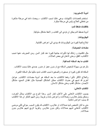 ‫اإلستيرويد‬ ‫أدوية‬:
‫كمضادات‬ ‫تستخدم‬‫اللتهابات‬،‫االكتئاب‬ ‫تسبب‬ ‫غالبا‬ ‫وهي‬‫و‬ ،‫متأخرة‬ ‫مرحلة‬ ‫في‬ ‫دائما‬ ‫يحدث‬
‫مبكرة‬ ‫مرحلة‬ ‫في‬ ‫وليس‬ ‫العالج‬ ‫تعاطي‬ ‫من‬.
‫الدم‬ ‫ضغط‬ ‫خافضات‬:
‫ان‬ ‫يمكن‬ ‫الدم‬ ‫ضغط‬ ‫أدوية‬‫سلوكية‬ ‫مشاكل‬ ‫الحقا‬ ‫و‬ ‫اكتئاب‬ ‫الى‬ ‫تؤدي‬.
‫البيكربونات‬:
‫اكتئابية‬ ‫اعراض‬ ‫الى‬ ‫يؤدي‬ ‫قد‬ ‫البيكربونات‬ ‫من‬ ‫كبيرة‬ ‫كمية‬ ‫ابتالع‬.
‫الحموضة‬ ‫مضادات‬:
‫السن‬ ‫كبار‬ ‫عند‬ ‫كبيرة‬ ‫جانبية‬ ‫تأثيرات‬ ‫لها‬ ‫زنتاك‬ ‫و‬ ‫تاقاميت‬ ‫مثل‬.‫تسبب‬ ‫عنها‬ ‫المعروف‬ ‫ومن‬
‫الحاالت‬ ‫بعض‬ ‫في‬ ‫الذهان‬ ‫وحتى‬ ،‫القلق‬ ،‫االكتئاب‬.
‫الدماغية‬ ‫السكته‬ ‫بعد‬ ‫ما‬ ‫اكتئاب‬:
‫االكتئاب‬ ‫يسبب‬ ‫غالبا‬ ‫جسدي‬ ‫ضرر‬ ‫او‬ ‫عجز‬ ‫بدون‬ ‫او‬ ‫مع‬ ‫السكته‬ ‫تشخيص‬ ‫سهولة‬ ‫من‬ ‫بالرغم‬.
‫الكبيرة‬ ‫السكته‬ ‫مثل‬ ‫مثلها‬ ‫شديد‬ ‫اكتئاب‬ ‫تسبب‬ ‫والصغيرة‬ ،‫صغيرة‬ ‫او‬ ‫كبيرة‬ ‫تكون‬ ‫قد‬ ‫السكته‬.
‫مضاد‬ ‫أدوية‬ ‫هو‬ ‫السكته‬ ‫بعد‬ ‫ما‬ ‫لالكتئاب‬ ‫ونفعا‬ ‫تأثيرا‬ ‫األكثر‬ ‫والعالج‬‫االكتئاب‬ ‫ات‬.‫عوامل‬
‫مثل‬ ‫الجسدية‬ ‫المشاكل‬ ‫ممكن‬ ‫االكتئاب‬ ‫حدوث‬ ‫في‬ ‫تسهم‬ ‫قد‬ ‫أخرى‬:‫مشاكل‬ ،‫السمع‬ ‫فقدان‬
‫االسنان‬ ‫مشاكل‬ ‫وحتى‬ ،‫القدم‬ ‫مشاكل‬ ،‫االبصار‬.
‫الذهاني‬ ‫االكتئاب‬:
‫األغلب‬ ‫على‬ ‫الذهاني‬ ‫االكتئاب‬ ‫يصيب‬‫السن‬ ‫كبار‬.،‫الخرف‬ ‫يماثل‬ ‫االكتئاب‬ ‫من‬ ‫النوع‬ ‫وهذا‬
،‫وضالالت‬ ،‫هالوس‬ ‫يشمل‬ ‫وممكن‬‫وأعراض‬‫وغريبة‬ ‫شاذه‬.‫هذا‬ ‫ان‬ ‫التذكر‬ ‫المهم‬ ‫ومن‬‫االكتئاب‬
‫ذهانية‬ ‫اعراض‬ ‫يسبب‬ ‫قد‬.
‫السبب‬ ‫يكون‬ ‫قد‬ ‫االكتئاب‬ ،‫هالوس‬ ‫او‬ ‫ضالالت‬ ‫لديه‬ ‫الشخص‬ ‫كان‬ ‫ما‬ ‫متى‬.‫مرضى‬ ‫ثلثي‬ ‫حوالي‬
‫بدون‬ ‫ولكن‬ ‫ضالالت‬ ‫لديهم‬ ‫الذهاني‬ ‫االكتئاب‬‫هالوس‬.‫وتقريبا‬‫بدون‬ ‫هالوس‬ ‫لديهم‬ ‫الربع‬
‫ضالالت‬.
 