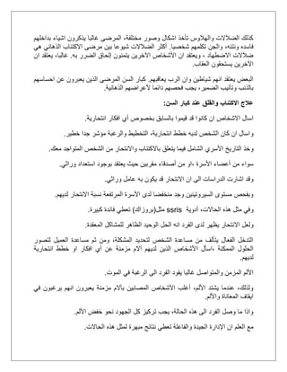 ‫بداخلهم‬ ‫اشياء‬ ‫يذكرون‬ ‫غالبا‬ ‫المرضى‬ ،‫مختلفة‬ ‫وصور‬ ‫اشكال‬ ‫تأخذ‬ ‫والهالوس‬ ‫الضالالت‬ ‫كذلك‬
‫شخصيا‬ ‫تكلمهم‬ ‫والجن‬ ،‫ونتنه‬ ‫فاسده‬.‫هي‬ ‫الذهاني‬ ‫االكتئاب‬ ‫مرضى‬ ‫بين‬ ‫شيوعا‬ ‫الضالالت‬ ‫أكثر‬
‫يت‬ ‫اآلخرين‬ ‫األشخاص‬ ‫ان‬ ‫ويعتقد‬ ، ‫االضطهاد‬ ‫ضالالت‬‫به‬ ‫الضرر‬ ‫إلحاق‬ ‫منون‬.‫ي‬ ،‫غالبا‬‫ان‬ ‫عتقد‬
‫العقاب‬ ‫يستحقون‬ ‫اآلخرين‬.
‫يعاقبهم‬ ‫الرب‬ ‫وان‬ ‫شياطين‬ ‫انهم‬ ‫يعتقد‬ ‫البعض‬.‫احساسهم‬ ‫عن‬ ‫يعبرون‬ ‫الذين‬ ‫المرضى‬ ‫السن‬ ‫كبار‬
‫الذهانية‬ ‫ألعراضهم‬ ‫دائما‬ ‫فحصهم‬ ‫يجب‬ ،‫الضمير‬ ‫وتأنيب‬ ‫بالذنب‬.
‫السن‬ ‫كبار‬ ‫عند‬ ‫والقلق‬ ‫االكتئاب‬ ‫عالج‬:
‫ان‬ ‫االشخاص‬ ‫اسال‬‫انتحارية‬ ‫افكار‬ ‫أي‬ ‫بخصوص‬ ‫بالسابق‬ ‫قيموا‬ ‫قد‬ ‫كانوا‬.
‫و‬‫خطير‬ ‫جدا‬ ‫مؤشر‬ ‫والرغبة‬ ‫التخطيط‬ ،‫انتحارية‬ ‫خطط‬ ‫لديه‬ ‫الشخص‬ ‫كان‬ ‫ان‬ ‫اسال‬.
‫و‬‫معك‬ ‫المتواجد‬ ‫الشخص‬ ‫من‬ ‫واالنتحار‬ ‫باالكتئاب‬ ‫يتعلق‬ ‫فيما‬ ‫الشامل‬ ‫األسري‬ ‫التاريخ‬ ‫خذ‬.
‫سواء‬‫أعضاء‬ ‫من‬‫األسرة‬‫،او‬‫ا‬ ‫بوجود‬ ‫يعتقد‬ ‫حيث‬ ‫مقربين‬ ‫أصدقاء‬ ‫من‬‫وراثي‬ ‫ستعداد‬.
‫اشارت‬ ‫وقد‬‫وراثي‬ ‫عامل‬ ‫به‬ ‫يكون‬ ‫قد‬ ‫االنتحار‬ ‫ان‬ ‫الى‬ ‫الدراسات‬.
‫لديهم‬ ‫االنتحار‬ ‫نسبة‬ ‫المرتفعة‬ ‫األسرة‬ ‫لدى‬ ‫منخفضا‬ ‫وجد‬ ‫السيروتينين‬ ‫مستوى‬ ‫وبفحص‬.
‫و‬‫أدوية‬ ،‫الحاالت‬ ‫هذه‬ ‫مثل‬ ‫في‬ssris‫مثل‬(‫بروزاك‬)‫كبيرة‬ ‫فائدة‬ ‫تعطي‬.
‫ولعل‬‫االنتحار‬‫يظهر‬‫الحل‬ ‫انه‬ ‫الفرد‬ ‫لدى‬‫المعقدة‬ ‫للمشاكل‬ ‫الظاهر‬ ‫الوحيد‬.
‫لتصور‬ ‫العميل‬ ‫مساعدة‬ ‫ثم‬ ‫ومن‬ ،‫المشكلة‬ ‫لتحديد‬ ‫الشخص‬ ‫مساعدة‬ ‫من‬ ‫يتألف‬ ‫الفعال‬ ‫التدخل‬
‫الممكنة‬ ‫الحلول‬‫ا‬ ‫،اسأل‬‫انتحارية‬ ‫خطط‬ ‫او‬ ‫افكار‬ ‫أي‬ ‫عن‬ ‫مزمنة‬ ‫آالم‬ ‫لديهم‬ ‫الذين‬ ‫ألشخاص‬
‫لديهم‬.
‫الموت‬ ‫في‬ ‫الرغبة‬ ‫الى‬ ‫الفرد‬ ‫يقود‬ ‫غالبا‬ ‫والمتواصل‬ ‫المزمن‬ ‫األلم‬.
‫في‬ ‫يرغبون‬ ‫انهم‬ ‫يعبرون‬ ‫مزمنة‬ ‫بآالم‬ ‫المصابين‬ ‫األشخاص‬ ‫أغلب‬ ،‫األلم‬ ‫يشتد‬ ‫عندما‬ ،‫ولذلك‬
‫واأللم‬ ‫المعاناة‬ ‫ايقاف‬.
‫األلم‬ ‫خفض‬ ‫نحو‬ ‫الجهود‬ ‫كل‬ ‫تركيز‬ ‫يجب‬ ،‫الحالة‬ ‫هذه‬ ‫الى‬ ‫الفرد‬ ‫وصل‬ ‫ما‬ ‫واذا‬.
‫ان‬ ‫العلم‬ ‫مع‬‫ا‬ ‫اإلدارة‬‫الحاالت‬ ‫هذه‬ ‫لمثل‬ ‫مبهرة‬ ‫نتائج‬ ‫تعطي‬ ‫والفاعلة‬ ‫لجيدة‬.
 