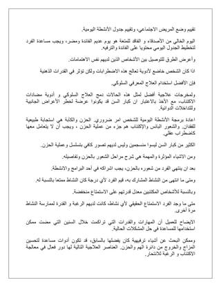 ‫اليومية‬ ‫األنشطة‬ ‫جدول‬ ‫وتقييم‬ ،‫االجتماعي‬ ‫المريض‬ ‫وضع‬ ‫تقييم‬.
‫ال‬ ‫عديم‬ ‫يوم‬ ‫هو‬ ‫للمتعة‬ ‫الفاقد‬ ‫و‬ ‫األصدقاء‬ ‫من‬ ‫الخالي‬ ‫اليوم‬‫الفرد‬ ‫مساعدة‬ ‫ويجب‬ ،‫ومضر‬ ‫فائدة‬
‫ل‬‫والترفيه‬ ‫الفائدة‬ ‫على‬ ‫محتويا‬ ‫اليومي‬ ‫الجدول‬ ‫تخطيط‬.
‫لل‬ ‫الطرق‬ ‫وأعرض‬‫االهتمامات‬ ‫نفس‬ ‫لديهم‬ ‫الذين‬ ‫األشخاص‬ ‫بين‬ ‫توصيل‬.
‫الذهنية‬ ‫القدرات‬ ‫في‬ ‫تؤثر‬ ‫ولكن‬ ‫االضطرابات‬ ‫هذه‬ ‫تعالج‬ ‫ألدوية‬ ‫خاضع‬ ‫الشخص‬ ‫كان‬ ‫اذا‬
‫السلوكي‬ ‫المعرفي‬ ‫العالج‬ ‫استخدام‬ ‫األفضل‬ ‫فإن‬.
‫مضادات‬ ‫أدوية‬ ‫و‬ ‫السلوكي‬ ‫العالج‬ ‫دمج‬ ‫الحاالت‬ ‫هذه‬ ‫لمثل‬ ‫أفضل‬ ‫عالجية‬ ‫ولمخرجات‬
‫األخذ‬ ‫مع‬ ،‫االكتئاب‬‫الجانبية‬ ‫األعراض‬ ‫لخطر‬ ‫عرضة‬ ‫يكونوا‬ ‫قد‬ ‫السن‬ ‫كبار‬ ‫ان‬ ‫باالعتبار‬
‫الدوائية‬ ‫وللتداخالت‬.
‫ضروري‬ ‫امر‬ ‫للشخص‬ ‫اليومية‬ ‫األنشطة‬ ‫برمجة‬ ‫اعادة‬.‫طبيعية‬ ‫استجابة‬ ‫هي‬ ‫والكآبة‬ ‫الحزن‬
‫للفقدان‬.‫معها‬ ‫يتعامل‬ ‫ال‬ ‫أن‬ ‫ويجب‬ ، ‫الحزن‬ ‫عملية‬ ‫من‬ ‫جزء‬ ‫هم‬ ‫واإلكتئاب‬ ‫البائس‬ ‫والشعور‬
‫عقلي‬ ‫كاضطراب‬.
‫الك‬‫الحزن‬ ‫وعملية‬ ‫بتسلسل‬ ‫كافي‬ ‫تصور‬ ‫لديهم‬ ‫وليس‬ ‫منسجمين‬ ‫ليسوا‬ ‫السن‬ ‫كبار‬ ‫من‬ ‫ثير‬.
‫وتفاصيله‬ ‫بالحزن‬ ‫الشعور‬ ‫مراحل‬ ‫شرح‬ ‫هي‬ ‫والمهمة‬ ‫المؤثرة‬ ‫االشياء‬ ‫ومن‬.
‫واالنشطة‬ ‫البرامج‬ ‫أحد‬ ‫في‬ ‫اشراكه‬ ‫يجب‬ ،‫بالحزن‬ ‫شعوره‬ ‫من‬ ‫الفرد‬ ‫ينتهي‬ ‫ان‬ ‫بعد‬.
‫ما‬ ‫ومتى‬‫الفرد‬ ‫قيم‬ ،‫به‬ ‫المشارك‬ ‫النشاط‬ ‫من‬ ‫انتهى‬‫له‬ ‫بالنسبة‬ ‫ممتعا‬ ‫النشاط‬ ‫كان‬ ‫درجة‬ ‫ألي‬.
‫و‬‫منخفضة‬ ‫االستمتاع‬ ‫على‬ ‫قدرتهم‬ ‫معدل‬ ‫المكتئبين‬ ‫لألشخاص‬ ‫بالنسبة‬.
‫النشاط‬ ‫لممارسة‬ ‫القدرة‬ ‫و‬ ‫الرغبة‬ ‫لديهم‬ ‫كانت‬ ،‫نشاط‬ ‫ألي‬ ‫الحقيقي‬ ‫االستمتاع‬ ‫الفرد‬ ‫وجد‬ ‫ما‬ ‫متى‬
‫أخرى‬ ‫مرة‬.
‫السني‬ ‫خالل‬ ‫تراكمت‬ ‫التي‬ ‫والقدرات‬ ‫المهارات‬ ‫أن‬ ‫للعميل‬ ‫االيضاح‬‫ممكن‬ ‫مضت‬ ‫التي‬ ‫ن‬
‫الحالية‬ ‫المشكالت‬ ‫حل‬ ‫في‬ ‫للمساعدة‬ ‫استخدامها‬.
‫لتحسين‬ ‫مساعدة‬ ‫أدوات‬ ‫تكون‬ ‫قد‬ ،‫بالسابق‬ ‫يفضلها‬ ‫كان‬ ‫ترفيهية‬ ‫أشياء‬ ‫عن‬ ‫البحث‬ ‫وممكن‬
‫والحزن‬ ‫الهم‬ ‫دائرة‬ ‫من‬ ‫والخروج‬ ‫المزاج‬.‫معالجة‬ ‫في‬ ‫فعال‬ ‫دور‬ ‫لها‬ ‫التالية‬ ‫العالجية‬ ‫العناصر‬
‫لالنتحار‬ ‫الرغبة‬ ‫و‬ ‫االكتئاب‬.
 