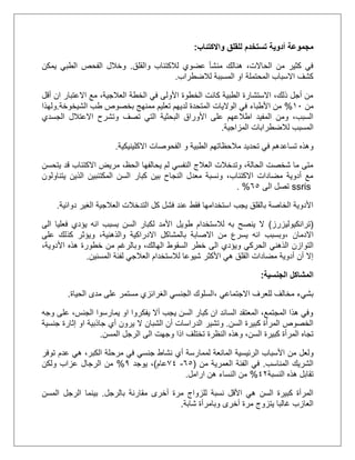 ‫واالكتئاب‬ ‫للقلق‬ ‫تستخدم‬ ‫أدوية‬ ‫مجموعة‬:
‫والقلق‬ ‫لالكتئاب‬ ‫عضوي‬ ‫منشأ‬ ‫هنالك‬ ،‫الحاالت‬ ‫من‬ ‫كثير‬ ‫في‬.‫يمكن‬ ‫الطبي‬ ‫الفحص‬ ‫وخالل‬
‫لالضطراب‬ ‫المسببة‬ ‫او‬ ‫المحتملة‬ ‫االسباب‬ ‫كشف‬.
‫أقل‬ ‫ان‬ ‫االعتبار‬ ‫مع‬ ،‫العالجية‬ ‫الخطة‬ ‫في‬ ‫األولى‬ ‫الخطوة‬ ‫كانت‬ ‫الطبية‬ ‫االستشارة‬ ،‫ذلك‬ ‫أجل‬ ‫من‬
‫من‬21%‫الشيخوخة‬ ‫طب‬ ‫بخصوص‬ ‫ممنهج‬ ‫تعليم‬ ‫لديهم‬ ‫المتحدة‬ ‫الواليات‬ ‫في‬ ‫األطباء‬ ‫من‬.‫ولهذا‬
‫وتشرح‬ ‫تصف‬ ‫التي‬ ‫البحثية‬ ‫األوراق‬ ‫على‬ ‫اطالعهم‬ ‫المفيد‬ ‫ومن‬ ،‫السبب‬‫االعتالل‬‫الجسد‬‫ي‬
‫المسبب‬‫لالضطر‬‫المزاجية‬ ‫ابات‬.
‫مالحظاتهم‬ ‫تحديد‬ ‫في‬ ‫تساعدهم‬ ‫وهذه‬‫االكلينيكية‬ ‫الفحوصات‬ ‫و‬ ‫الطبية‬.
‫يتحسن‬ ‫قد‬ ‫االكتئاب‬ ‫مريض‬ ،‫الحظ‬ ‫يحالفها‬ ‫لم‬ ‫النفسي‬ ‫العالج‬ ‫وتدخالت‬ ،‫الحالة‬ ‫شخصت‬ ‫ما‬ ‫متى‬
‫يتناولون‬ ‫الذين‬ ‫المكتئبين‬ ‫السن‬ ‫كبار‬ ‫بين‬ ‫النجاح‬ ‫معدل‬ ‫ونسبة‬ ،‫االكتئاب‬ ‫مضادات‬ ‫أدوية‬ ‫مع‬
ssris‫ال‬ ‫تصل‬‫ى‬55. %
‫دوائية‬ ‫الغير‬ ‫العالجية‬ ‫التدخالت‬ ‫كل‬ ‫فشل‬ ‫عند‬ ‫فقط‬ ‫استخدامها‬ ‫يجب‬ ‫بالقلق‬ ‫الخاصة‬ ‫األدوية‬.
(‫ترانكيوليزرز‬)‫الى‬ ‫فعليا‬ ‫يؤدي‬ ‫انه‬ ‫بسبب‬ ‫السن‬ ‫لكبار‬ ‫األمد‬ ‫طويل‬ ‫لالستخدام‬ ‫به‬ ‫ينصح‬ ‫ال‬
‫االدمان‬،‫على‬ ‫كذلك‬ ‫ويؤثر‬ ،‫والذهنية‬ ‫االدراكية‬ ‫بالمشاكل‬ ‫االصابة‬ ‫من‬ ‫يسرع‬ ‫انه‬ ‫وبسبب‬
‫التو‬‫و‬ ،‫الهالك‬ ‫السقوط‬ ‫خطر‬ ‫الى‬ ‫ويؤدي‬ ‫الحركي‬ ‫الذهني‬ ‫ازن‬،‫األدوية‬ ‫هذه‬ ‫خطورة‬ ‫من‬ ‫بالرغم‬
‫لالستخدام‬ ‫شيوعا‬ ‫األكثر‬ ‫هي‬ ‫القلق‬ ‫مضادات‬ ‫أدوية‬ ‫أن‬ ‫إال‬‫المسنين‬ ‫لفئة‬ ‫العالجي‬.
‫الجنسية‬ ‫المشاكل‬:
‫االجتماعي‬ ‫للعرف‬ ‫مخالف‬ ‫بشيء‬،‫الحياة‬ ‫مدى‬ ‫على‬ ‫مستمر‬ ‫الغرائزي‬ ‫الجنسي‬ ‫السلوك‬.
‫وجه‬ ‫على‬ ،‫الجنس‬ ‫يمارسوا‬ ‫او‬ ‫يفكروا‬ ‫أال‬ ‫يجب‬ ‫السن‬ ‫كبار‬ ‫ان‬ ‫السائد‬ ‫المعتقد‬ ،‫المجتمع‬ ‫هذا‬ ‫وفي‬
‫السن‬ ‫كبيرة‬ ‫المرأة‬ ‫الخصوص‬.‫و‬‫جنسية‬ ‫إثارة‬ ‫او‬ ‫جاذبية‬ ‫أي‬ ‫يرون‬ ‫ال‬ ‫الشبان‬ ‫أن‬ ‫الدراسات‬ ‫تشير‬
‫النظرة‬ ‫وهذه‬ ،‫السن‬ ‫كبيرة‬ ‫المرأة‬ ‫تجاه‬‫المسن‬ ‫الرجل‬ ‫الى‬ ‫وجهت‬ ‫اذا‬ ‫تختلف‬.
‫ولعل‬‫ال‬ ‫األسباب‬ ‫من‬‫توفر‬ ‫عدم‬ ‫هي‬ ،‫الكبر‬ ‫مرحلة‬ ‫في‬ ‫جنسي‬ ‫نشاط‬ ‫أي‬ ‫لممارسة‬ ‫المانعة‬ ‫رئيسية‬
‫المناسب‬ ‫الشريك‬.‫من‬ ‫العمرية‬ ‫الفئة‬ ‫في‬(55-02‫عام‬)‫يوجد‬ ،0%‫الرجال‬ ‫من‬‫عزاب‬‫ولكن‬
‫النسبة‬ ‫هذه‬ ‫تقابل‬21%‫ارامل‬ ‫هن‬ ‫النساء‬ ‫من‬.
‫بالرجل‬ ‫مقارنة‬ ‫أخرى‬ ‫مرة‬ ‫للزواج‬ ‫نسبة‬ ‫األقل‬ ‫هي‬ ‫السن‬ ‫كبيرة‬ ‫المرأة‬.‫الرجل‬ ‫بينما‬‫المسن‬
‫وبامرأ‬ ‫أخرى‬ ‫مرة‬ ‫يتزوج‬ ‫غالبا‬ ‫العازب‬‫ة‬‫شابة‬.
 