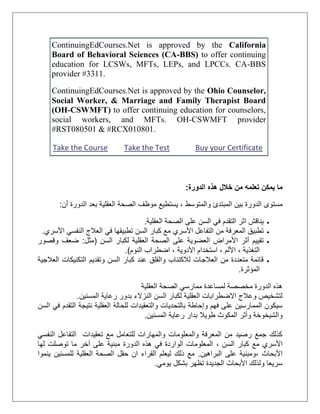 ContinuingEdCourses.Net is approved by the California
Board of Behavioral Sciences (CA-BBS) to offer continuing
education for LCSWs, MFTs, LEPs, and LPCCs. CA-BBS
provider #3311.
ContinuingEdCourses.Net is approved by the Ohio Counselor,
Social Worker, & Marriage and Family Therapist Board
(OH-CSWMFT) to offer continuing education for counselors,
social workers, and MFTs. OH-CSWMFT provider
#RST080501 & #RCX010801.
Take the Course Take the Test Buy your Certificate
‫خالل‬ ‫من‬ ‫تعلمه‬ ‫يمكن‬ ‫ما‬‫الدورة‬ ‫هذه‬:
‫والمتوسط‬ ‫المبتدئ‬ ‫بين‬ ‫الدورة‬ ‫مستوى‬‫أن‬ ‫الدورة‬ ‫بعد‬ ‫العقلية‬ ‫الصحة‬ ‫موظف‬ ‫يستطيع‬ ،:
‫العقلية‬ ‫الصحة‬ ‫على‬ ‫السن‬ ‫في‬ ‫التقدم‬ ‫اثر‬ ‫يناقش‬.
‫األسري‬ ‫النفسي‬ ‫العالج‬ ‫في‬ ‫تطبيقها‬ ‫السن‬ ‫كبار‬ ‫مع‬ ‫األسري‬ ‫التفاعل‬ ‫من‬ ‫المعرفة‬ ‫تطبيق‬.
‫العقلية‬ ‫الصحة‬ ‫على‬ ‫العضوية‬ ‫األمراض‬ ‫أثر‬ ‫تقييم‬‫السن‬ ‫لكبار‬(‫مثل‬:‫وقصور‬ ‫ضعف‬
‫التغذية‬‫األلم‬ ،‫األدوية‬ ‫استخدام‬ ،‫النوم‬ ‫اضطراب‬ ،.)
‫العالجية‬ ‫التكنيكات‬ ‫وتقديم‬ ‫السن‬ ‫كبار‬ ‫عند‬ ‫والقلق‬ ‫لالكتئاب‬ ‫العالجات‬ ‫من‬ ‫متعددة‬ ‫قائمة‬
‫المؤثرة‬.
‫العقلية‬ ‫الصحة‬ ‫ممارسي‬ ‫لمساعدة‬ ‫مخصصة‬ ‫الدورة‬ ‫هذه‬
‫ال‬ ‫لكبار‬ ‫العقلية‬ ‫االضطرابات‬ ‫وعالج‬ ‫لتشخيص‬‫المسنين‬ ‫رعاية‬ ‫بدور‬ ‫النزالء‬ ‫سن‬.
‫والتعقيدات‬ ‫بالتحديات‬ ‫وإحاطة‬ ‫فهم‬ ‫على‬ ‫الممارسين‬ ‫سيكون‬‫للحالة‬‫السن‬ ‫في‬ ‫التقدم‬ ‫نتيجة‬ ‫العقلية‬
‫بدار‬ ‫طويال‬ ‫المكوث‬ ‫وأثر‬ ‫والشيخوخة‬‫رعاية‬‫المسنين‬.
‫مع‬ ‫للتعامل‬ ‫والمهارات‬ ‫والمعلومات‬ ‫المعرفة‬ ‫من‬ ‫رصيد‬ ‫جمع‬ ‫كذلك‬‫النفسي‬ ‫التفاعل‬ ‫تعقيدات‬
‫األسري‬‫السن‬ ‫كبار‬ ‫مع‬،‫لها‬ ‫توصلت‬ ‫ما‬ ‫آخر‬ ‫على‬ ‫مبنية‬ ‫الدورة‬ ‫هذه‬ ‫في‬ ‫الواردة‬ ‫المعلومات‬
‫األبحاث‬،‫البراهين‬ ‫على‬ ‫ومبنية‬.‫ينموا‬ ‫للمسنين‬ ‫العقلية‬ ‫الصحة‬ ‫حقل‬ ‫ان‬ ‫القراء‬ ‫ليعلم‬ ‫ذلك‬ ‫مع‬
‫يومي‬ ‫بشكل‬ ‫تظهر‬ ‫الجديدة‬ ‫األبحاث‬ ‫ولذلك‬ ‫سريعا‬.
 
