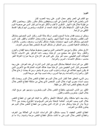 ‫النوم‬:
‫م‬ ‫يتغير‬ ‫العمر‬ ‫في‬ ‫التقدم‬ ‫مع‬‫النوم‬ ‫عدل‬.‫كبار‬ ،‫العموم‬ ‫وجه‬ ‫على‬
‫بالليل‬ ‫متكرر‬ ‫بشكل‬ ‫ويستيقظون‬ ‫النوم‬ ‫في‬ ‫للدخول‬ ‫أطول‬ ‫فترة‬ ‫يأخذون‬ ‫السن‬.‫ألكثر‬ ‫ويحتاجون‬
‫النهار‬ ‫فترة‬ ‫خالل‬ ‫قيلولة‬ ‫من‬.‫النوم‬ ‫صعوبة‬ ‫هي‬ ‫السن‬ ‫كبار‬ ‫لدى‬ ‫شيوعا‬ ‫واألكثر‬ ‫األغلب‬ ‫الشكوى‬
‫الليل‬ ‫فترة‬ ‫خالل‬.‫ل‬ ‫انهم‬ ‫ويشعرون‬ ،‫المألوف‬ ‫او‬ ‫المحدد‬ ‫الوقت‬ ‫قبل‬ ‫باكرا‬ ‫االستيقاظ‬‫م‬‫ي‬‫ل‬‫القسط‬ ‫قوا‬
‫الراحة‬ ‫من‬ ‫الكافي‬.
‫يسبب‬ ‫ان‬ ‫ويمكن‬‫ح‬ ‫فقدان‬‫ا‬‫سة‬‫والبصر‬ ‫السمع‬‫النوم‬ ‫حالة‬ ‫ارباك‬.‫و‬‫بمشاكل‬ ‫المصابين‬ ‫السن‬ ‫كبار‬
‫لديهم‬ ‫الحياة‬ ‫جودة‬ ‫وتضعف‬ ‫تتقلص‬ ‫النوم‬.‫بمعدل‬ ‫ارتفاع‬ ‫ولديهم‬‫االكتئا‬‫والقلق‬ ‫ب‬.‫السن‬ ‫كبار‬
‫الم‬‫ص‬‫ا‬‫بالذاكرة‬ ‫وتضرر‬ ‫وضعف‬ ،‫بالتوازن‬ ‫مشاكل‬ ،‫بطيئة‬ ‫استجابات‬ ‫لديهم‬ ‫النوم‬ ‫بمشاكل‬ ‫بين‬.
‫و‬‫تتضرر‬ ‫الذهنية‬ ‫الوظائف‬.‫و‬‫ان‬ ‫الممكن‬ ‫من‬‫خطأ‬ ‫تشخص‬ ‫قد‬ ‫النوم‬ ‫مشاكل‬‫بمرض‬‫الخرف‬.
‫والحزن‬ ‫الفقدان‬ ‫ومنها‬ ‫حياتية‬ ‫ضغوط‬ ‫يواجهون‬ ‫الذين‬ ‫االشخاص‬ ‫بين‬ ‫واسع‬ ‫بشكل‬ ‫منتشر‬ ‫االرق‬
‫والتنقل‬.‫األولية‬ ‫األسباب‬ ‫على‬ ‫التركيز‬ ‫دائما‬ ‫ويجب‬ ،‫الرعاية‬ ‫دور‬ ‫مجتمع‬ ‫عند‬ ‫شائع‬ ‫وهذا‬
‫الطبيعي‬ ‫النوم‬ ‫لمعوقات‬,‫االزعاج‬ ‫هو‬ ‫النوم‬ ‫على‬ ‫يؤثر‬ ‫آخر‬ ‫سبب‬‫الغير‬ ‫الغرفة‬ ‫حرارة‬ ‫،درجة‬
‫مناسب‬،‫االضاءة‬ ‫مشاكل‬‫والمرتبة‬ ‫السرير‬ ،.
‫العوامل‬ ‫هذه‬ ‫الى‬ ‫أشارت‬ ‫السن‬ ‫كبار‬ ‫بين‬ ‫النوم‬ ‫بمشاكل‬ ‫المتعلقة‬ ‫الدراسات‬ ‫من‬ ‫الكثير‬.‫وجه‬ ‫على‬
‫الخصوص‬‫الرعاية‬ ‫بدور‬ ‫المقيمين‬ ‫السن‬ ‫كبار‬‫الذين‬ ‫اآلخرين‬ ‫مع‬ ‫المشتركة‬ ‫الغرف‬ ‫هنالك‬ ‫حيث‬
‫نوبات‬ ‫في‬ ‫اختالف‬ ‫لديهم‬ ‫يكون‬ ‫قد‬، ‫النوم‬ ‫وأسلوب‬‫خالل‬ ‫ازعاج‬ ‫يحدث‬ ‫قد‬ ‫ومن‬ ،‫يشخر‬ ‫قد‬ ‫ومن‬
‫الليل‬.‫و‬‫ا‬،‫لحرارة‬‫و‬،‫االضاءة‬‫و‬،‫السرير‬ ‫نوعية‬‫للنوم‬ ‫مريحة‬ ‫غير‬ ‫بيئة‬ ‫تسبب‬ ‫وهذه‬.
‫النوم‬ ‫خالل‬ ‫التنفس‬ ‫انقطاع‬ ‫هو‬ ‫النوم‬ ‫خالل‬ ‫السن‬ ‫لكبار‬ ‫فعال‬ ‫الخطير‬ ‫الشيء‬ ‫ومن‬.‫ذلك‬ ‫ويحدث‬
‫النوم‬ ‫خالل‬ ‫الهواء‬ ‫مجرى‬ ‫انسداد‬ ‫بسبب‬.‫خالل‬ ‫التنفس‬ ‫انقطاع‬ ‫مشكلة‬ ‫من‬ ‫يعاني‬ ‫الذي‬ ‫الشخص‬
‫لديه‬ ‫التنفس‬ ‫ينقطع‬ ‫قد‬ ‫النوم‬‫م‬ ‫ألكثر‬‫دقيقة‬ ‫ن‬.
‫المصابين‬ ‫الناس‬ ‫من‬ ‫الكثير‬‫بانقطاع‬‫البته‬ ‫مريح‬ ‫غير‬ ‫ونومهم‬ ،‫يشخرون‬ ‫النوم‬ ‫خالل‬ ‫التنفس‬.
‫خالل‬‫والفتور‬ ‫بالتعب‬ ‫يشعرون‬ ،‫النهار‬.
‫التنفس‬ ‫انقطاع‬ ‫ان‬ ‫البراهين‬ ‫اثبتته‬ ‫ما‬ ‫واألكبر‬ ‫األخطر‬ ‫المشكلة‬ ‫ولكن‬ ،‫مشكلة‬ ‫ذاتها‬ ‫بحد‬ ‫وهذه‬
‫الخرف‬ ‫يسبب‬ ‫النوم‬ ‫خالل‬.‫الباح‬ ‫العالمة‬‫النوم‬ ‫بأمراض‬ ‫ثة‬(‫انكولي‬ ‫سونيا‬)‫بين‬ ‫وجدت‬135
‫خالل‬ ‫التنفس‬ ‫انقطاع‬ ‫من‬ ‫يعانون‬ ‫الذين‬ ‫النزالء‬ ‫ان‬ ‫عام‬ ‫وبشكل‬ ‫الرعاية‬ ‫بدار‬ ‫نزيال‬‫هم‬ ‫النوم‬
‫الخرف‬ ‫من‬ ‫كذلك‬ ‫يعانون‬.
‫الخرف‬ ‫بين‬ ‫العالقة‬ ‫الى‬ ‫اشارت‬ ‫الدراسات‬ ‫لكن‬ ،‫مشاكل‬ ‫يسبب‬ ‫ال‬ ‫الخفيف‬ ‫التنفس‬ ‫انقطاع‬
‫وشديدة‬ ‫مزمنة‬ ‫التنفس‬ ‫انقطاع‬ ‫مشاكل‬ ‫كانت‬ ‫ما‬ ‫متى‬ ‫النوم‬ ‫خالل‬ ‫التنفس‬ ‫وانقطاع‬.‫تم‬ ‫ما‬ ‫واذا‬
 