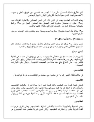 ‫ب‬ ‫على‬ ‫للحصول‬ ‫فاعلية‬ ‫الطرق‬ ‫أكثر‬21‫حبوب‬ ‫و‬ ‫الحقن‬ ‫طريق‬ ‫عن‬ ‫المسنين‬ ‫عند‬ ‫للجسم‬
‫اللسان‬ ‫تحت‬ ‫االمتصاص‬،‫الهضمي‬ ‫الجهاز‬ ‫لتجاوز‬ ‫الطريقتين‬ ‫انهما‬ ‫حيث‬.
‫بالذهانية‬ ‫المصابين‬ ‫السن‬ ‫كبار‬ ‫لكل‬ ‫تكون‬ ‫ان‬ ‫يجب‬ ‫العالجية‬ ‫التدخالت‬ ‫وهذه‬.‫اسيد‬ ‫الفوليك‬
‫وب‬21‫المسنين‬ ‫عند‬ ‫الحوض‬ ‫كسر‬ ‫خطورة‬ ‫يخفضان‬ ‫ان‬ ‫يمكن‬.‫ب‬ ‫في‬ ‫العجز‬21‫يرتبط‬
‫والضعف‬ ،‫السقوط‬ ‫وحاالت‬ ،‫بالهشاشة‬‫اإلدراكي‬‫والتعب‬ ‫الشهية‬ ‫وفقدان‬.
‫ب‬21‫و‬(‫اسيد‬ ‫الفوليك‬)‫بمرض‬ ‫االصابة‬ ‫خطر‬ ‫يخفض‬ ‫وهو‬ ‫الهوموسيستين‬ ‫مستوى‬ ‫يخفضان‬
‫القلبية‬ ‫األوعية‬.
‫نياسين‬(‫ب‬4)‫اسيد‬ ‫بانتوثين‬ ‫و‬(‫ب‬5:)
‫ب‬ ‫وعوز‬ ‫نقص‬3‫باالكتئاب‬ ‫ويسرع‬ ‫بالذاكرة‬ ‫ومشاكل‬ ‫القلق‬ ‫يسبب‬ ‫ان‬ ‫يمكن‬،‫عدم‬ ‫وكذلك‬
‫العاطفي‬ ‫االستقرار‬.‫ب‬ ‫وعوز‬ ‫نقص‬5‫وته‬ ‫االرتياح‬ ‫عدم‬ ‫يسبب‬ ‫ان‬ ‫يمكن‬‫اكتئاب‬ ‫و‬ ‫يج‬.
‫ثيامين‬(‫ب‬7:)
‫ثيامين‬(‫ب‬2)‫ذهانية‬ ‫تدعى‬ ‫حالة‬ ‫الى‬ ‫يؤدي‬ ‫ان‬ ‫وممكن‬ ،‫الكحوليات‬ ‫متعاطي‬ ‫بين‬ ‫شائع‬ ‫نقصه‬
‫وتهيج‬ ‫وقلق‬ ‫اكتئاب‬ ‫وتحدث‬ ‫كبير‬ ‫بشكل‬ ‫الذاكرة‬ ‫تضعف‬ ‫بدورها‬ ‫وهي‬ ‫كورساكوف‬.‫نقص‬ ‫تأثير‬
‫ب‬ ‫فيتامين‬2‫االيضية‬ ‫الحموضة‬ ‫من‬ ‫حالة‬ ‫عنه‬ ‫ينتج‬ ‫الدماغ‬ ‫على‬‫التواز‬ ‫على‬ ‫وتؤثر‬ ،‫نات‬
‫العصبية‬.
‫سي‬ ‫فيتامين‬
‫المرض‬ ‫توهم‬ ‫ومرض‬ ‫االكتئاب‬ ‫في‬ ‫وجدت‬ ‫سي‬ ‫فيتامين‬ ‫في‬ ‫المزمن‬ ‫النقص‬ ،‫قليلة‬ ‫حاالت‬ ‫في‬.
‫الكالسيوم‬
،‫الكالسيوم‬ ‫مكمالت‬ ‫او‬ ‫معززات‬ ‫من‬ ‫كبيرة‬ ‫كمبية‬ ‫واخذ‬ ،‫الحليب‬ ‫من‬ ‫كبيرة‬ ‫كمية‬ ‫تعاطي‬
‫ب‬ ‫الكالسيوم‬ ‫ارتفاع‬ ‫تدعى‬ ‫حالة‬ ‫في‬ ‫تسهم‬ ‫كلها‬ ‫الدرقية‬ ‫الغدة‬ ‫افراز‬ ‫وانخفاض‬‫الدم‬.‫يؤدي‬ ‫وذلك‬
‫بالكالسيوم‬ ‫ترتبط‬ ‫انعكاسية‬ ‫آثار‬ ‫الى‬.‫القلق،جنون‬ ،‫االكتئاب‬ ،‫التعب‬ ،‫األعراض‬ ‫تلك‬ ‫ومن‬
‫األرق‬ ،‫الذاكرة‬ ‫ضعف‬ ،‫الصداع‬ ،‫الهلع‬ ‫نوبات‬ ،‫العظمة‬.‫يؤثر‬ ‫الكالسيوم‬ ‫من‬ ‫كبيرة‬ ‫كمية‬ ‫واخذ‬
‫المغنيسيوم‬ ‫على‬ ‫عكسا‬.
‫المغنيسيوم‬:
‫المغنيسيوم‬ ‫تستنزف‬ ‫بالفسفور‬ ‫المشبعة‬ ‫والمشروبات‬ ‫األغذية‬ ‫بعض‬.‫هرمونات‬ ‫افراز‬ ‫وحتى‬
‫المغيسيوم‬ ‫تستنزف‬ ‫ان‬ ‫يمكن‬ ‫الدرقية‬ ‫الغدة‬.‫هو‬ ‫المغيسيوم‬ ‫نسبة‬ ‫لخفض‬ ‫شيوعا‬ ‫شيئ‬ ‫واكثر‬
 