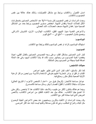 ‫الكحول‬ ‫ادمان‬.‫عال‬ ‫هناك‬ ‫ولذلك‬ ،‫الكحوليات‬ ‫مشاكل‬ ‫مع‬ ‫يرتبط‬ ‫واالكتئاب‬‫نقص‬ ‫بين‬ ‫قة‬
‫واالكتئاب‬ ‫المغيسيوم‬.
‫وجد‬‫بنسبة‬ ‫كان‬ ‫المغيسيوم‬ ‫نقص‬ ‫ان‬ ‫الدراسات‬ ‫ت‬15%‫عند‬‫باضطرابات‬ ‫المصابين‬ ‫االشخاص‬
‫الشهية‬ ‫وفقدان‬ ‫السمنة‬ ‫كحاالت‬ ‫االكل‬.‫ا‬‫ن‬‫المشاكل‬ ‫من‬ ‫بعدد‬ ‫يرتبط‬ ‫المغيسيوم‬ ‫مستوى‬ ‫خفاض‬
‫منها‬ ‫الصحية‬:‫العضلي‬ ‫الشد‬ ،‫العضالت‬ ‫ضعف‬ ،‫الشهية‬ ‫فقدان‬.
‫منها‬ ‫النفسية‬ ‫واالعراض‬:‫ا‬ ،‫االكتئاب‬ ،‫القلق‬ ،‫التهيج‬‫االدراكي‬ ‫التشويش‬ ،‫االرق‬ ،‫لهالوس‬.
‫المغيسيوم‬ ‫بتناول‬ ‫وينصح‬111‫الى‬ ‫ملغ‬311‫لليوم‬ ‫ملغ‬.
‫البوتاسيوم‬:
‫االكتئاب‬ ‫مع‬ ‫يرتبطا‬ ‫كذلك‬ ‫البوتاسيوم‬ ‫نقص‬ ‫او‬ ‫الزائد‬ ‫البوتاسيوم‬ ‫استهالك‬.
‫الصوديوم‬:
‫،و‬ ‫القلب‬ ‫بمشاكل‬ ‫المصابين‬ ‫السن‬ ‫كبار‬‫احيانا‬ ،‫القلبي‬ ‫بالفشل‬ ‫المصابين‬ ‫الخصوص‬ ‫وجه‬ ‫على‬
‫وجباتهم‬ ‫من‬ ‫الصوديوم‬ ‫كمية‬ ‫يخفضوا‬.‫الحالة‬ ‫هذه‬ ‫وفي‬ ،‫لديهم‬ ‫االكتئاب‬ ‫ينشأ‬ ‫قد‬ ،‫ذلك‬ ‫بسبب‬
‫المشكلة‬ ‫يحل‬ ‫الصوديوم‬ ‫من‬ ‫بسيطة‬ ‫كمية‬ ‫اضافة‬.
‫التشخيص‬ ‫معوقات‬:
،‫بالسابق‬ ‫ذكر‬ ‫كما‬‫ك‬ ‫أغلب‬‫اعراض‬ ‫عليهم‬ ‫تظهر‬ ‫الذين‬ ‫السن‬ ‫بار‬
‫مفرطي‬ ‫اغلبهم‬ ‫انتحارية‬ ‫بوادر‬ ‫او‬ ‫قلق‬ ‫او‬ ‫اكتئاب‬‫اال‬‫لألدوية‬ ‫ستخدام‬،‫الرعاية‬ ‫مراكز‬ ‫ويراجعون‬
‫فيه‬ ‫ومبالغ‬ ‫مكرر‬ ‫بشكل‬ ‫الصحية‬ ‫األولية‬.
‫لالنتحار‬ ‫مساعدة‬ ‫عوامل‬( :‫سن‬ ‫فوق‬ ‫الرجال‬51‫عام‬/‫األعزب‬ ‫الشخص‬/‫العائلي‬ ‫التاريخ‬/
‫سابقة‬ ‫محاوالت‬/‫االكتئاب‬/‫القلق‬/‫الفصام‬/‫وسائل‬ ‫توفر‬‫كالمسدس‬ ‫مساعدة‬.)
‫يشخص‬ ‫ال‬ ‫هنا‬ ‫االكتئاب‬ ‫غالبا‬ ‫ولالسف‬ ،‫طبيب‬ ‫من‬ ‫ألكثر‬ ‫يشكون‬ ‫هنالك‬ ‫هم‬ ‫وبينما‬.‫حتى‬ ‫ولكن‬
‫باألخص‬ ،‫االكتئاب‬ ‫اعراض‬ ‫من‬ ‫للتقليل‬ ‫االطباء‬ ‫عند‬ ‫ميل‬ ‫هنالك‬ ،‫االكتئاب‬ ‫جليا‬ ‫اتضح‬ ‫اذا‬
‫االكتئاب‬ ‫مع‬ ‫أكبر‬ ‫معاناة‬ ‫لديه‬ ‫الذي‬ ‫المريض‬.
‫و‬‫و‬ ‫قد‬‫يتأثر‬ ‫األطباء‬ ‫ان‬ ‫الدراسات‬ ‫جدت‬‫الوضوح‬ ‫الجلية‬ ‫االعراض‬ ‫بعض‬ ‫عند‬ ‫ويستجيبون‬ ‫ون‬
‫ولك‬ ‫صادقة‬ ‫تكون‬ ‫قد‬ ‫وهي‬ ،‫المكتئب‬ ‫والمزاج‬ ‫البكاء‬ ‫مثل‬‫المرضى‬ ‫أكثر‬ ‫عند‬ ‫ثابته‬ ‫ليست‬ ‫نها‬.
 