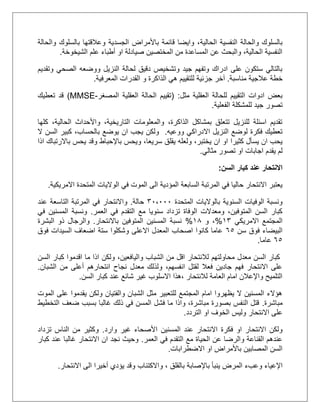 ‫الحالية‬ ‫النفسية‬ ‫والحالة‬ ‫بالسلوك‬‫والحالة‬ ‫بالسلوك‬ ‫وعالقتها‬ ‫الجسدية‬ ‫باألمراض‬ ‫قائمة‬ ‫وايضا‬ ،
‫الشيخوخة‬ ‫علم‬ ‫أطباء‬ ‫او‬ ‫صيادلة‬ ‫المختصين‬ ‫من‬ ‫المساعدة‬ ‫عن‬ ‫والبحث‬ ،‫الحالية‬ ‫النفسية‬.
‫وتقديم‬ ‫الصحي‬ ‫ووضعه‬ ‫النزيل‬ ‫لحالة‬ ‫دقيق‬ ‫وتشخيص‬ ‫جيد‬ ‫وتفهم‬ ‫ادراك‬ ‫على‬ ‫ستكون‬ ‫بالتالي‬
‫مناسبة‬ ‫عالجية‬ ‫خطة‬.‫جزئية‬ ‫آخر‬‫ل‬‫الذا‬ ‫هي‬ ‫لتقييم‬‫المعرفية‬ ‫القدرات‬ ‫و‬ ‫كرة‬.
‫مثل‬ ‫العقلية‬ ‫للحالة‬ ‫التقييم‬ ‫ادوات‬ ‫بعض‬( :‫المصغر‬ ‫العقلية‬ ‫الحالة‬ ‫تقييم‬-MMSE)‫تعطيك‬ ‫قد‬
‫الفعلية‬ ‫للمشكلة‬ ‫جيد‬ ‫تصور‬.
‫كلها‬ ،‫الحالية‬ ‫واألحداث‬ ،‫التاريخية‬ ‫والمعلومات‬ ،‫الذاكرة‬ ‫بمشاكل‬ ‫تتعلق‬ ‫للنزيل‬ ‫اسئلة‬ ‫تقديم‬
‫ووعيه‬ ‫االدراكي‬ ‫النزيل‬ ‫لوضع‬ ‫فكرة‬ ‫تعطيك‬.‫ال‬ ‫السن‬ ‫كبير‬ ،‫بالحساب‬ ‫يوضع‬ ‫ان‬ ‫يجب‬ ‫ولكن‬
‫و‬ ،‫يختبر‬ ‫ان‬ ‫او‬ ‫كثيرا‬ ‫يسأل‬ ‫ان‬ ‫يحب‬‫لعله‬‫ويحس‬ ،‫سريعا‬ ‫يقلق‬‫اذا‬ ‫باالرتباك‬ ‫يحس‬ ‫وقد‬ ‫باإلحباط‬
‫يقدم‬ ‫لم‬‫مثالي‬ ‫تصور‬ ‫او‬ ‫اجابات‬.
‫االنتحار‬‫السن‬ ‫كبار‬ ‫عند‬:
‫المتحد‬ ‫الواليات‬ ‫في‬ ‫الموت‬ ‫الى‬ ‫المؤدية‬ ‫السابعة‬ ‫المرتبة‬ ‫في‬ ‫حاليا‬ ‫االنتحار‬ ‫يعتبر‬‫االمريكية‬ ‫ة‬.
‫المتحدة‬ ‫بالواليات‬ ‫السنوية‬ ‫الوفيات‬ ‫ونسبة‬31،111‫حالة‬.‫عند‬ ‫التاسعة‬ ‫المرتبة‬ ‫في‬ ‫واالنتحار‬
‫العمر‬ ‫في‬ ‫التقدم‬ ‫مع‬ ‫سنويا‬ ‫تزداد‬ ‫الوفاة‬ ‫ومعدالت‬ ،‫المتوفين‬ ‫السن‬ ‫كبار‬.‫في‬ ‫المسنين‬ ‫ونسبة‬
‫االمريكي‬ ‫المجتمع‬23%‫و‬ ،25%‫باالنتحار‬ ‫المتوفين‬ ‫المسنين‬ ‫نسبة‬.‫ا‬ ‫ذو‬ ‫والرجال‬‫لبشرة‬
‫سن‬ ‫فوق‬ ‫البيضاء‬55‫فوق‬ ‫السيدات‬ ‫اضعاف‬ ‫ستة‬ ‫وشكلوا‬ ‫االعلى‬ ‫المعدل‬ ‫اصحاب‬ ‫كانوا‬ ‫عاما‬
55‫عاما‬.
‫السن‬ ‫كبار‬ ‫اقدموا‬ ‫ما‬ ‫اذا‬ ‫ولكن‬ ،‫واليافعين‬ ‫الشباب‬ ‫من‬ ‫اقل‬ ‫لالنتحار‬ ‫محاولتهم‬ ‫معدل‬ ‫السن‬ ‫كبار‬
‫ا‬ ‫من‬ ‫أعلى‬ ‫انتحارهم‬ ‫نجاح‬ ‫معدل‬ ‫ولذلك‬ ،‫انفسهم‬ ‫لقتل‬ ‫فعال‬ ‫جادين‬ ‫فهم‬ ‫االنتحار‬ ‫على‬‫لشبان‬.
‫السن‬ ‫كبار‬ ‫عند‬ ‫شائع‬ ‫غير‬ ‫االسلوب‬ ‫،هذا‬ ‫لالنتحار‬ ‫العامة‬ ‫امام‬ ‫واإلعالن‬ ‫التلميح‬.
‫الموت‬ ‫على‬ ‫يقدموا‬ ‫ولكن‬ ‫والفتيان‬ ‫الشبان‬ ‫مثل‬ ‫للتعبير‬ ‫المجتمع‬ ‫امام‬ ‫يظهروا‬ ‫ال‬ ‫المسنين‬ ‫هؤالء‬
‫مباشرة‬.‫التخطيط‬ ‫ضعف‬ ‫بسبب‬ ‫غالبا‬ ‫ذلك‬ ‫في‬ ‫المسن‬ ‫فشل‬ ‫ما‬ ‫واذا‬ ،‫مباشرة‬ ‫بصورة‬ ‫النفس‬ ‫قتل‬
‫على‬‫اال‬‫التردد‬ ‫او‬ ‫الخوف‬ ‫وليس‬ ‫نتحار‬.
‫االنتح‬ ‫فكرة‬ ‫او‬ ‫االنتحار‬ ‫ولكن‬‫األصحاء‬ ‫المسنين‬ ‫عند‬ ‫ار‬‫وارد‬ ‫غير‬.‫تزداد‬ ‫الناس‬ ‫من‬ ‫وكثير‬
‫العمر‬ ‫في‬ ‫التقدم‬ ‫مع‬ ‫الحياة‬ ‫عن‬ ‫والرضا‬ ‫القناعة‬ ‫عندهم‬.‫كبار‬ ‫عند‬ ‫غالبا‬ ‫االنتحار‬ ‫ان‬ ‫نجد‬ ‫وحيث‬
‫االضطرابات‬ ‫او‬ ‫باألمراض‬ ‫المصابين‬ ‫السن‬.
‫ينبأ‬ ‫المرض‬ ‫وعبء‬ ‫اإلعياء‬‫باإلصابة‬، ‫بالقلق‬‫واالكتئاب‬‫االنتحار‬ ‫الى‬ ‫أخيرا‬ ‫يؤدي‬ ‫وقد‬.
 