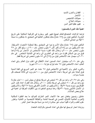 o‫الشديد‬ ‫والحزن‬ ‫الفقدان‬
o‫االنتحار‬
o‫التشخيص‬ ‫معوقات‬
o‫العالج‬ ‫معوقات‬
‫السن‬ ‫كبير‬ ‫عقلية‬ ‫تقييم‬
‫بالمسنين‬ ‫الدورة‬ ‫هذه‬ ‫اهمية‬:
‫المتحدة‬ ‫الواليات‬ ‫تواجه‬(‫اجمع‬ ‫والعالم‬)‫وجذريا‬ ‫كبير‬ ‫تغيير‬‫تاريخ‬ ‫على‬ ‫السكانية‬ ‫التركيبة‬ ‫في‬
‫البشرية‬،‫سن‬ ‫فوق‬ ‫البالغين‬(55‫عاما‬)‫المجتمع‬ ‫في‬ ‫الغالبية‬ ‫يشكلون‬ ‫حاليا‬،‫يشكلو‬ ‫اذ‬‫ن‬‫نسبته‬ ‫ما‬
12%‫السكان‬ ‫اجمالي‬ ‫من‬.
‫فوق‬ ‫البالغين‬(55‫عاما‬)‫المجتمع‬ ‫في‬ ‫نموا‬ ‫األسرع‬ ‫حاليا‬.‫االمريكية‬ ‫االحصاء‬ ‫لمنظمة‬ ‫وفقا‬.
‫سن‬ ‫من‬ ‫االمريكيين‬ ‫عدد‬(55)‫كان‬ ‫وأكبر‬3‫عام‬ ‫شخص‬ ‫مليون‬2011‫من‬ ‫أكثر‬ ‫وبلغ‬ ، ‫م‬35
‫عام‬ ‫شخص‬ ‫مليون‬1111‫م‬،‫و‬‫الفترة‬ ‫تلك‬ ‫خالل‬،‫من‬ ‫األعمار‬ ‫ذو‬ ‫األشخاص‬ ‫نسبة‬(55)‫ف‬‫ما‬
‫اشخاص‬ ‫الثمانية‬ ‫في‬ ‫واحد‬ ‫الى‬ ‫العشرين‬ ‫في‬ ‫واحد‬ ‫من‬ ‫قفزت‬ ‫السكان‬ ‫بين‬ ‫من‬ ‫فوق‬.‫عام‬ ‫في‬
1131‫سن‬ ‫فوق‬ ‫األشخاص‬ ‫عدد‬ ‫سيصل‬ ،‫م‬(55)‫الى‬55‫شخص‬ ‫مليون‬‫فقط‬ ‫امريكا‬ ‫في‬.
‫عام‬ ‫وفي‬1151‫العالم‬ ‫دول‬ ‫اغلب‬ ‫في‬ ‫األطفال‬ ‫اعداد‬ ‫المسنين‬ ‫اعداد‬ ‫سيتجاوز‬ ،‫م‬.‫انحاء‬ ‫وفي‬
،‫العالم‬‫فوق‬ ‫األشخاص‬ ‫اعداد‬55‫يتزايد‬ ‫عاما‬‫بقرابة‬501،111‫شهريا‬.
‫والشيء‬‫فوق‬ ‫األشخاص‬ ‫في‬ ‫األهمية‬ ‫وذو‬ ‫المثير‬55،‫عاما‬‫السنية‬ ‫الفئة‬ ‫في‬ ‫السريع‬ ‫النمو‬ ‫هو‬
‫عام‬ ‫المائة‬ ‫فوق‬.، ‫أمريكا‬ ‫في‬‫سن‬ ‫فوق‬ ‫األشخاص‬ ‫اعداد‬211‫كل‬ ‫اضعاف‬ ‫ثالثة‬ ‫الى‬ ‫يزيد‬ ‫عام‬
‫سنوات‬ ‫خمسة‬.
‫عام‬ ‫وفي‬1115،‫م‬‫واحد‬‫كل‬ ‫من‬15‫امريكا‬ ‫في‬ ‫شخص‬‫لسن‬ ‫يعيش‬ ‫ان‬ ‫يتوقع‬211‫عام‬،‫مقارنة‬
‫كل‬ ‫من‬ ‫واحد‬ ‫مع‬511‫بالعام‬ ‫امريكا‬ ‫في‬ ‫شخص‬1111‫م‬.‫السن‬ ‫كبار‬ ‫اعداد‬ ،‫الفترة‬ ‫هذه‬ ‫وخالل‬
‫بنسبة‬ ‫سيزيد‬ ‫القوقازيين‬00%،‫بنسبة‬ ‫األفريقي‬ ‫األصل‬ ‫ذو‬ ‫واألمريكيين‬155%،‫واألمريكيين‬
‫بنسبة‬ ‫الالتيني‬ ‫األصل‬ ‫ذو‬531%،‫نوضح‬ ‫وهنا‬‫في‬ ‫اهمية‬ ‫ذو‬ ‫العرقية‬ ‫األقليات‬ ‫بين‬ ‫المتغيرات‬
‫الحاالت‬ ‫بعض‬ ‫عالج‬.
‫عاملين‬‫رئيسيين‬‫يدفعان‬‫االتجاه‬ ‫هذا‬ ‫نحو‬.‫السكانية‬ ‫الطفرة‬ ‫بعد‬ ‫ما‬ ‫للمواليد‬ ‫المتزايد‬ ‫النمو‬
(‫الثانية‬ ‫العالمية‬ ‫الحرب‬)،‫العامة‬ ‫الصحة‬ ‫في‬ ‫التحسن‬،، ‫الشخصية‬ ‫والنظافة‬‫و‬‫التغذية‬،‫وتطور‬
‫البشر‬ ‫اعمار‬ ‫متوسط‬ ‫نسبة‬ ‫من‬ ‫زادت‬ ‫مباشرة‬ ‫غير‬ ‫اسباب‬ ‫كلها‬ ‫والدواء‬ ‫الطب‬ ‫علوم‬.
‫المسنين‬ ‫اعداد‬ ‫في‬ ‫مثيل‬ ‫لها‬ ‫يسبق‬ ‫لم‬ ‫اعمار‬ ‫وبزيادة‬‫المتحدة‬ ‫بالواليات‬.
 