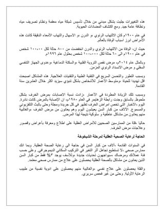 ‫مياه‬ ‫تصريف‬ ‫ونظام‬ ‫معقمة‬ ‫مياه‬ ‫شبكة‬ ‫تأسيس‬ ‫خالل‬ ‫من‬ ‫مبدئي‬ ‫بشكل‬ ‫جلبت‬ ‫التغييرات‬ ‫هذه‬
‫جيد‬ ‫عامة‬ ‫ونظافة‬.‫اكتشاف‬ ‫ومع‬‫الحيوية‬ ‫المضادات‬.
‫عام‬ ‫في‬2011‫م‬، ‫الرئوي‬ ‫االلتهاب‬ ‫كان‬‫و‬‫الدرن‬،‫و‬‫االسهال‬‫الدقيقة‬ ‫األمعاء‬ ‫والتهاب‬‫هذه‬ ‫كانت‬
‫الوفاة‬ ‫اسباب‬ ‫ابرز‬ ‫األمراض‬‫بالعالم‬.
‫من‬ ‫انخفضت‬ ‫والدرن‬ ‫الرئوي‬ ‫االلتهاب‬ ‫من‬ ‫الوفاة‬ ،‫ان‬ ‫حيث‬511‫لكل‬ ‫حالة‬211،11‫شخص‬
‫عام‬ ‫في‬2011‫الى‬ ‫م‬51‫حالة‬‫لكل‬211،111‫عام‬ ‫بحلول‬ ‫شخص‬2005‫م‬.
‫وبالمثل‬‫عام‬1122، ‫القلبية‬ ‫التروية‬ ‫نقص‬ ‫مرض‬ ،‫م‬‫والسكتة‬، ‫الدماغية‬‫التنفسي‬ ‫الجهاز‬ ‫وعدوى‬
‫السفلي‬‫ال‬ ‫الرئوي‬ ‫االنسداد‬ ‫مرض‬ ‫و‬‫مزمن‬.
‫العالجية‬ ‫والتقنيات‬ ‫الطبية‬ ‫التقنية‬ ‫في‬ ‫السريع‬ ‫والتحسن‬ ‫التطور‬ ‫وبسبب‬.‫اصبحت‬ ‫المشاكل‬ ‫هذه‬
‫للحياة‬ ‫تهديدا‬ ‫اقل‬‫اكثر‬ ‫سيزيد‬ ‫تنبؤي‬ ‫بشكل‬ ‫لألشخاص‬ ‫األعمار‬ ‫،ومتوسط‬‫خالل‬‫سنة‬ ‫العشرين‬
‫القادمة‬.
‫وبسبب‬‫تلك‬‫األعمار‬ ‫في‬ ‫المطردة‬ ‫الزيادة‬‫بشكل‬ ‫الخرف‬ ‫بمرض‬ ‫االصابات‬ ‫نسبة‬ ‫،زادت‬
‫ملحوظ‬.‫العام‬ ‫في‬ ‫الزهايمر‬ ‫رابطة‬ ‫وجدت‬ ‫بالسابق‬2051‫نادرة‬ ‫كانت‬ ‫بالمرض‬ ‫اإلصابة‬ ‫ان‬ ،‫م‬.
‫اليوم‬،‫التلفزيوني‬ ‫بالبث‬ ‫وحتى‬ ‫ومجلة‬ ‫جريدة‬ ‫كل‬ ‫في‬ ‫تظهر‬ ‫الخرف‬ ‫امراض‬ ‫تخص‬ ‫التي‬ ‫االخبار‬
‫والمسموع‬.‫اآلال‬‫يعيش‬ ‫السن‬ ‫كبار‬ ‫من‬ ‫ف‬، ‫الخرف‬ ‫مرض‬ ‫من‬ ‫يعانون‬ ‫وهم‬ ‫اليوم‬ ‫ون‬‫والغالبية‬
‫م‬ ‫من‬ ‫يعانون‬ ‫منهم‬‫المرض‬ ‫لهذا‬ ‫نتيجة‬ ‫سلوكية‬ ‫و‬ ‫عاطفية‬ ‫شاكل‬.
‫حاليا‬‫بأعر‬ ‫ومعرفة‬ ‫اطالع‬ ‫على‬ ‫العقلية‬ ‫لألمراض‬ ‫الصحيين‬ ‫الممارسين‬ ‫من‬ ‫،قلة‬‫ا‬‫وقصور‬ ‫ض‬
‫الخرف‬ ‫مرض‬ ‫وعالجات‬.
‫الشيخوخة‬ ‫لمرحلة‬ ‫العقلية‬ ‫الصحية‬ ‫لرعاية‬ ‫الحاجة‬
‫القادمة‬ ‫السنوات‬ ‫في‬،‫العقلية‬ ‫الصحة‬ ‫رعاية‬ ‫الى‬ ‫حاجة‬ ‫في‬ ‫السن‬ ‫كبار‬ ‫من‬ ‫آالف‬.‫انك‬ ‫وبما‬
‫صحي‬ ‫ممارس‬،‫التغير‬ ‫أثر‬ ‫تجاهل‬ ‫تستطيع‬ ‫ال‬‫في‬‫الديموجرافي‬ ‫السكاني‬ ‫التركيب‬.‫حسب‬ ‫وعلى‬
‫ومرضاك‬ ‫عمالئك‬ ‫فئة‬،‫جديدة‬ ‫تحديات‬ ‫سيواجهون‬،‫يوجد‬ ‫ولألسف‬3%‫السن‬ ‫كبار‬ ‫من‬ ‫فقط‬
‫مشاكل‬ ‫من‬ ‫يعانون‬ ‫الذين‬‫على‬ ‫يحصلون‬ ‫العقلية‬ ‫بالصحة‬‫معتمد‬ ‫صحي‬ ‫ممارس‬ ‫من‬ ‫عالج‬.
‫عال‬ ‫على‬ ‫يحصلون‬ ‫والقلة‬، ‫نفسي‬ ‫ج‬‫طبيب‬ ‫من‬ ‫نفسية‬ ‫ادوية‬ ‫على‬ ‫يحصلون‬ ‫منهم‬ ‫والغالبية‬
‫األولية‬ ‫الرعاية‬.‫سريري‬ ‫فحص‬ ‫غير‬ ‫من‬ ‫وحتى‬.
 