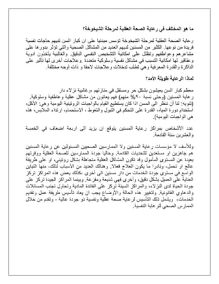 ‫في‬ ‫المختلف‬ ‫هو‬ ‫ما‬‫رعاية‬‫الشيخوخة؟‬ ‫لمرحلة‬ ‫العقلية‬ ‫الصحة‬
‫نفسية‬ ‫حاجات‬ ‫لديهم‬ ‫السن‬ ‫كبار‬ ‫ان‬ ‫على‬ ‫مبدئيا‬ ‫تؤسس‬ ‫الشيخوخة‬ ‫لمرحلة‬ ‫العقلية‬ ‫الصحة‬ ‫رعاية‬
‫م‬ ‫فريدة‬‫ن‬‫نوعها‬.‫الكثير‬‫على‬ ‫بدورها‬ ‫تؤثر‬ ‫والتي‬ ‫الصحية‬ ‫المشاكل‬ ‫من‬ ‫العديد‬ ‫لديهم‬ ‫المسنين‬ ‫من‬
‫الدقيق‬ ‫النفسي‬ ‫التشخيص‬ ‫امكانية‬ ‫على‬ ‫وتظلل‬ ‫وعواطفهم‬ ‫مشاعرهم‬.‫ادوية‬ ‫يأخذون‬ ‫والغالبية‬
‫امكانية‬ ‫لها‬ ‫وعقاقير‬‫في‬ ‫التسبب‬‫متعددة‬ ‫وسلوكية‬ ‫نفسية‬ ‫مشاكل‬.‫تأث‬ ‫لها‬ ‫أخرى‬ ‫وعالجات‬‫ي‬‫على‬ ‫ر‬
‫الذ‬‫وعالجات‬ ‫تدخالت‬ ‫تطلب‬ ‫وهي‬ ‫المعرفية‬ ‫والقدرة‬ ‫اكرة‬‫و‬ ‫الحقا‬‫مختلفة‬ ‫أوجه‬ ‫ذات‬.
‫األمد؟‬ ‫طويلة‬ ‫الرعاية‬ ‫لماذا‬
‫منازلهم‬ ‫في‬ ‫ومستقل‬ ‫حر‬ ‫بشكل‬ ‫يعيشون‬ ‫السن‬ ‫كبار‬ ‫معظم‬‫دار‬ ‫نزالء‬ ‫،وغالبية‬
‫المسنين‬ ‫رعاية‬(‫نسبة‬ ‫وحتى‬01%‫منهم‬)‫وسلوكية‬ ‫وعاطفية‬ ‫عقلية‬ ‫مشاكل‬ ‫من‬ ‫يعانون‬ ‫فهم‬.
(‫تنويه‬:‫وهي‬ ‫اليومية‬ ‫الروتينية‬ ‫بالواجبات‬ ‫القيام‬ ‫يستطيع‬ ‫كان‬ ‫اذا‬ ‫المسن‬ ‫الى‬ ‫ننظر‬ ‫أن‬ ‫لنا‬:،‫األكل‬
‫التبو‬ ‫في‬ ‫التحكم‬ ‫على‬ ‫القدرة‬ ،‫المياه‬ ‫دورة‬ ‫استخدام‬‫ل‬‫و‬‫ا‬‫لتغوط‬‫هذه‬ ،‫المالبس‬ ‫ارتداء‬ ،‫االستحمام‬ ،
‫اليومية‬ ‫الواجبات‬ ‫هي‬.)
‫الى‬ ‫يزيد‬ ‫ان‬ ‫يتوقع‬ ‫المسنين‬ ‫رعاية‬ ‫بمراكز‬ ‫األشخاص‬ ‫عدد‬‫اضع‬ ‫اربعة‬‫الخمسة‬ ‫في‬ ‫اف‬
‫القادمة‬ ‫سنة‬ ‫والعشرين‬.
‫ولألسف‬‫المسنين‬ ‫رعاية‬ ‫عن‬ ‫المسئولين‬ ‫الصحيين‬ ‫الممارسين‬ ‫وال‬ ‫المسنين‬ ‫رعاية‬ ‫مؤسسات‬ ‫ال‬
‫القادمة‬ ‫للتحديات‬ ‫مستعدين‬ ‫او‬ ‫جاهزين‬ ‫هم‬.‫ووفرتهم‬ ‫العقلية‬ ‫للصحة‬ ‫الممارسين‬ ‫جودة‬ ‫وحاليا‬
‫المأمول‬ ‫المستوى‬ ‫عن‬ ‫بعيدة‬‫متجاهلة‬ ‫العقلية‬ ‫المشاكل‬ ‫تكون‬ ‫وقد‬‫طريقة‬ ‫على‬ ‫او‬ ،‫روتيني‬ ‫بشكل‬
‫فعاال‬ ‫العالج‬ ‫يكون‬ ‫ما‬ ‫ونادرا‬ ،‫تحمل‬ ‫او‬ ‫عالج‬.،‫لذلك‬ ‫األسباب‬ ‫من‬ ‫العديد‬ ‫وهنالك‬‫التباين‬ ‫منها‬
‫أخرى‬ ‫الى‬ ‫مسنين‬ ‫دار‬ ‫من‬ ‫الخدمات‬ ‫جودة‬ ‫مستوى‬ ‫في‬ ‫الواسع‬،‫تركز‬ ‫المراكز‬ ‫هذه‬ ‫بعض‬ ‫كذلك‬
‫ومفزعة‬ ‫شنيعة‬ ‫فهي‬ ‫وأخرى‬ ،‫دقيق‬ ‫بشكل‬ ‫العميل‬ ‫على‬ ‫العناية‬.‫المر‬ ‫وبينما‬‫على‬ ‫تركز‬ ‫الجيدة‬ ‫اكز‬
‫النزالء‬ ‫لدى‬ ‫الحياة‬ ‫جودة‬،‫المسائالت‬ ‫تجنب‬ ‫وتحاول‬ ‫المادية‬ ‫الفائدة‬ ‫على‬ ‫تركز‬ ‫السيئة‬ ‫والمراكز‬
‫القانونية‬ ‫والدعاوي‬.‫الحالة‬ ‫هذه‬ ‫ولتغيير‬‫واألوضاع‬‫ان‬ ‫يجب‬‫وتقديم‬ ‫عمل‬ ‫طريقة‬ ‫تأسيس‬ ‫يعاد‬
‫الخدمات‬،‫عالية‬ ‫جودة‬ ‫ذو‬ ‫ونفسية‬ ‫عقلية‬ ‫صحة‬ ‫لرعاية‬ ‫التأسيس‬ ‫ذلك‬ ‫ويشمل‬-‫خالل‬ ‫من‬ ‫وتقدم‬
‫الصحي‬ ‫الممارس‬‫ل‬‫النفسية‬ ‫لرعاية‬.
 