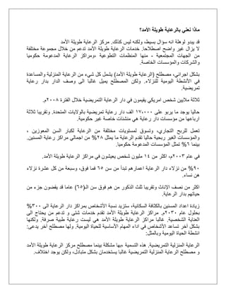 ‫ماذا‬‫نعني‬‫ب‬‫األمد؟‬ ‫طويلة‬ ‫الرعاية‬
‫كذلك‬ ‫ليس‬ ‫ولكنه‬ ،‫بسيط‬ ‫سؤال‬ ‫انه‬ ‫لوهلة‬ ‫يبدو‬ ‫قد‬.‫األمد‬ ‫طويلة‬ ‫الرعاية‬ ‫مركز‬
‫اصطالحا‬ ‫واضح‬ ‫غير‬ ‫يزال‬ ‫ال‬.‫مختلفة‬ ‫مجموعة‬ ‫خالل‬ ‫من‬ ‫تدعم‬ ‫األمد‬ ‫طويلة‬ ‫الرعاية‬ ‫خدمات‬
‫المجتمعية‬ ‫الجهات‬ ‫من‬-‫التطوعية‬ ‫المنظمات‬ ‫منها‬،‫الرعاية‬ ‫ومراكز‬‫حكوميا‬ ‫المدعومة‬
‫الخاصة‬ ‫والمؤسسات‬ ‫والشركات‬.
‫مصطلح‬ ،‫اجرائي‬ ‫بشكل‬(‫األمد‬ ‫طويلة‬ ‫الرعاية‬)‫كل‬ ‫يشمل‬‫شيء‬‫والمساعدة‬ ‫المنزلية‬ ‫الرعاية‬ ‫من‬
‫للنزالء‬ ‫اليومية‬ ‫األنشطة‬ ‫في‬.‫رعاية‬ ‫بدار‬ ‫الدار‬ ‫وصف‬ ‫الى‬ ‫غالبا‬ ‫يميل‬ ‫المصطلح‬ ‫ولكن‬
‫تمريضية‬.
‫الفترة‬ ‫خالل‬ ‫التمريضية‬ ‫الرعاية‬ ‫دار‬ ‫في‬ ‫يقيمون‬ ‫امريكي‬ ‫شخص‬ ‫ماليين‬ ‫ثالثة‬1115‫م‬.
‫على‬ ‫يربو‬ ‫ما‬ ‫يوجد‬ ‫حاليا‬20،111‫المتحدة‬ ‫بالواليات‬ ‫تمريضية‬ ‫رعاية‬ ‫دار‬ ‫الف‬.‫ثالثة‬ ‫وتقريبا‬
‫حكومية‬ ‫غير‬ ‫خاصة‬ ‫منشئات‬ ‫هي‬ ‫رعاية‬ ‫دار‬ ‫مؤسسات‬ ‫من‬ ‫ارباعها‬.
‫لمستويات‬ ‫وتسوق‬ ،‫التجاري‬ ‫للربح‬ ‫تعمل‬‫المعوزين‬ ‫السن‬ ‫لكبار‬ ‫الرعاية‬ ‫من‬ ‫مختلفة‬،
‫يمثل‬ ‫ما‬ ‫الرعاية‬ ‫تقدم‬ ‫حاليا‬ ‫ربحية‬ ‫الغير‬ ‫والمؤسسات‬15%‫المسنين‬ ‫رعاية‬ ‫مراكز‬ ‫اجمالي‬ ‫من‬.
‫بينما‬5%‫حكوميا‬ ‫المدعومة‬ ‫المؤسسات‬ ‫تمثل‬.
‫عام‬ ‫في‬1113‫من‬ ‫اكثر‬ ،‫م‬22‫األمد‬ ‫طويلة‬ ‫الرعاية‬ ‫مراكز‬ ‫في‬ ‫يعيشون‬ ‫شخص‬ ‫مليون‬.
01%‫الر‬ ‫دار‬ ‫نزالء‬ ‫من‬‫سن‬ ‫من‬ ‫تبدأ‬ ‫اعمارهم‬ ‫عاية‬55‫فم‬‫نزالء‬ ‫عشرة‬ ‫كل‬ ‫من‬ ‫وسبعة‬ ،‫فوق‬ ‫ا‬
‫ه‬‫نساء‬ ‫ن‬.
‫ال‬ ‫ثلث‬ ‫وتقريبا‬ ‫اإلناث‬ ‫نصف‬ ‫من‬ ‫اكثر‬‫الـ‬ ‫سن‬ ‫فوق‬ ‫هم‬ ‫من‬ ‫ذكور‬(55)‫عاما‬‫من‬ ‫جزء‬ ‫يقضون‬ ‫قد‬
‫الرعاية‬ ‫بدار‬ ‫حياتهم‬.
‫الى‬ ‫الرعاية‬ ‫دار‬ ‫بمراكز‬ ‫األشخاص‬ ‫نسبة‬ ‫ستزيد‬ ،‫السكانية‬ ‫بالكثافة‬ ‫المسنين‬ ‫اعداد‬ ‫زيادة‬311%
‫ب‬‫عام‬ ‫حلول‬1131‫م‬.‫الى‬ ‫يحتاج‬ ‫من‬ ‫تدعم‬ ‫و‬ ‫شتى‬ ‫خدمات‬ ‫تقدم‬ ‫األمد‬ ‫طويلة‬ ‫الرعاية‬ ‫مراكز‬
‫الشخصية‬ ‫العناية‬.‫مر‬ ‫غالبا‬‫ا‬‫صرفة‬ ‫طبية‬ ‫رعاية‬ ‫ليست‬ ‫هي‬ ‫األمد‬ ‫طويلة‬ ‫الرعاية‬ ‫كز‬.‫ولكنها‬
‫اليومية‬ ‫للحياة‬ ‫األساسية‬ ‫المهام‬ ‫اداء‬ ‫في‬ ‫األشخاص‬ ‫تساعد‬ ‫آخر‬ ‫بشكل‬.‫يدعى‬ ‫آخر‬ ‫مصطلح‬ ‫ولها‬:
‫انشطة‬‫اليومية‬ ‫الحياة‬‫وبالمثل‬:
‫التمريضية‬ ‫المنزلية‬ ‫الرعاية‬.‫التسمية‬ ‫هذه‬‫األمد‬ ‫طويلة‬ ‫الرعاية‬ ‫مركز‬ ‫مصطلح‬ ‫بينما‬ ‫مشكلة‬ ‫،بها‬
‫متبادل‬ ‫بشكل‬ ‫يستخدمان‬ ‫غالبا‬ ‫التمريضية‬ ‫المنزلية‬ ‫الرعاية‬ ‫مصطلح‬ ‫و‬،‫اختالف‬ ‫يوجد‬ ‫ولكن‬.
 