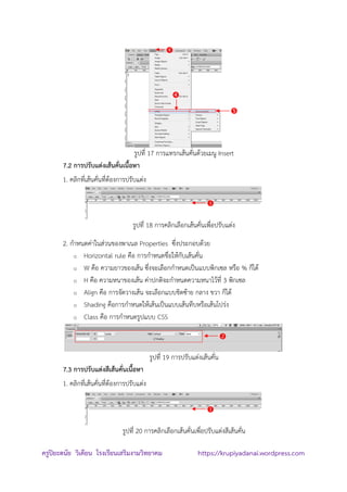 ครูปิยะดนัย วิเคียน โรงเรียนเสริมงามวิทยาคม https://krupiyadanai.wordpress.com
รูปที่ 17 การแทรกเส้นคั่นด้วยเมนู Insert
7.2 การปรับแต่งเส้นคั่นเนื้อหา
1. คลิกที่เส้นคั่นที่ต้องการปรับแต่ง
รูปที่ 18 การคลิกเลือกเส้นคั่นเพื่อปรับแต่ง
2. กาหนดค่าในส่วนของพาเนล Properties ซึ่งประกอบด้วย
o Horizontal rule คือ การกาหนดชื่อให้กับเส้นคั่น
o W คือ ความยาวของเส้น ซึ่งจะเลือกกาหนดเป็นแบบพิกเซล หรือ % ก็ได้
o H คือ ความหนาของเส้น ค่าปกติจะกาหนดความหนาไว้ที่ 3 พิกเซล
o Align คือ การจัดวางเส้น จะเลือกแบบชิดซ้าย กลาง ขวา ก็ได้
o Shading คือการกาหนดให้เส้นเป็นแบบเส้นทึบหรือเส้นโปร่ง
o Class คือ การกาหนดรูปแบบ CSS
รูปที่ 19 การปรับแต่งเส้นคั่น
7.3 การปรับแต่งสีเส้นคั่นเนื้อหา
1. คลิกที่เส้นคั่นที่ต้องการปรับแต่ง
รูปที่ 20 การคลิกเลือกเส้นคั่นเพื่อปรับแต่งสีเส้นคั่น






 