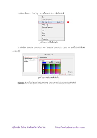 ครูปิยะดนัย วิเคียน โรงเรียนเสริมงามวิทยาคม https://krupiyadanai.wordpress.com
2. คลิกเมาส์ขวา >> Edit Tag <hr> หรือ กด Shift+F5 ที่แป้นพิมพ์
รูปที่ 21 การแก้ไขสีเส้นคั่น
3. คลิกเลือก Browser Specific >> hr – Browser Specific >> Color >> จากนั้นเลือกสีเส้นคั่น
>> คลิก OK
รูปที่ 22 การปรับแต่งสีเส้นคั่น
หมายเหตุ สีเส้นคั่นจะไม่แสดงผลในโปรแกรม แต่จะแสดงผลในโปรแกรมเว็บบราวเซอร์

 