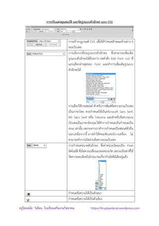 ครูปิยะดนัย วิเคียน โรงเรียนเสริมงามวิทยาคม https://krupiyadanai.wordpress.com
การปรับแต่งคุณสมบัติ และจัดรูปแบบตัวอักษร แบบ CSS
การสร้างกฏเกณฑ์ CSS เพื่อใช้กาหนดลักษณะด้านต่าง ๆ
ของเว็บเพจ
การเลือกเปลี่ยนรูปแบบตัวอักษร ซึ่งสามารถเพิ่มเติม
รูปแบบตัวอักษรได้ด้วยการ กดคาสั่ง Edit Font List ที่
แถบเลือกล่างสุดของ Font และทาการเพิ่มเติมรูปแบบ
ตัวอักษรได้
การเลือกใช้งานฟอนต์ สาหรับการพิมพ์ข้อความบนเว็บเพจ
เป็นภาษาไทย ควรกาหนดให้เป็นMicrosoft Sans Serif,
MS Sans Serif หรือ Tahoma และสาหรับข้อความบน
เว็บเพจเป็นภาษาอังกฤษ ให้ทาการกาหนดเป็นกาหนดเป็น
Arial เท่านั้น เพราะหากเราทาการกาหนดเป็นฟอนต์ตัวอื่น
นอกเหนือจากนี้ อาจทาให้คอมพิวเตอร์บางเครื่อง ไม่
สามารถทาการเปิดอ่านข้อความบนเว็บเพจ
การกาหนดขนาดตัวอักษร ซึ่งค่าหน่วยวัดจะเป็น Pixel
อัตโนมัติ ซึ่งไม่ควรเปลี่ยนแปลงหน่วยวัด เพราะเป็นค่าที่ใช้
วัดความละเอียดในโปรแกรมเกี่ยวกับมัลติมีเดียอยู่แล้ว
กาหนดข้อความให้เป็นตัวหนา
กาหนดข้อความให้เป็นตัวเอียง
 