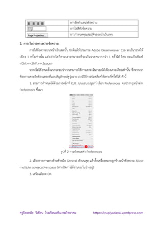 ครูปิยะดนัย วิเคียน โรงเรียนเสริมงามวิทยาคม https://krupiyadanai.wordpress.com
การจัดตาแหน่งข้อความ
การใส่สีตัวข้อความ
การกาหนดคุณสมบัติของหน้าเว็บเพจ
2. การเว้นวรรคระหว่างข้อความ
การใส่ข้อความบนหน้าเว็บเพจนั้น ปกติแล้วโปรแกรม Adobe Dreamweaver CS6 จะเว้นวรรคให้
เพียง 1 ครั้งเท่านั้น แต่อย่างไรก็ตามเราสามารถที่จะเว้นวรรคมากกว่า 1 ครั้งได้ โดย กดแป้นพิมพ์
<Ctrl>+<Shift>+<Space>
หากเริ่มใช้งานครั้งแรกจะพบว่าเราสามารถใช้การเคาะเว้นวรรคได้เพียงเคาะเดียวเท่านั้น ซึ่งหากเรา
ต้องการเคาะอีกต้องแทรกที่แถบสัญลักษณ์ดูวุ่นวาย เรามีวิธีการปลดล็อคให้เคาะกี่ครั้งก็ได้ ดังนี้
1. สามารถกาหนดได้ด้วยการคลิกที่ Edit บนแถบเมนูบาร์ เลือก Preferences จะปรากฎหน้าต่าง
Preferences ขึ้นมา
รูปที่ 2 การกาหนดค่า Preferences
2. เลือกรายการทางด้านซ้ายมือ General ตัวบนสุด แล้วติ๊กเครื่องหมายถูกข้างหน้าข้อความ Allow
multiple consecutive space (หากปิดการใช้งานจะเว้นว่างอยู่)
3. เสร็จแล้วกด OK

 