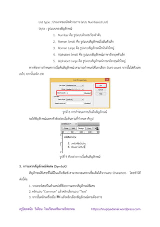 ครูปิยะดนัย วิเคียน โรงเรียนเสริมงามวิทยาคม https://krupiyadanai.wordpress.com
List type : ประเภทของลิสต์รายการ (แบบ Numbered List)
Style : รูปแบบของสัญลักษณ์
1. Number คือ รูปแบบตัวเลขเรียงลาดับ
2. Roman Small คือ รูปแบบสัญลักษณ์โรมันตัวเล็ก
3. Roman Large คือ รูปแบบสัญลักษณ์โรมันตัวใหญ่
4. Alphabet Small คือ รูปแบบสัญลักษณ์ภาษาอังกฤษตัวเล็ก
5. Alphabet Large คือ รูปแบบสัญลักษณ์ภาษาอังกฤษตัวใหญ่
หากต้องการกาหนดการเริ่มต้นสัญลักษณ์ สามารถกาหนดได้โลกเลือก Start count จากนั้นใส่ตัวเลข
ลงไป จากนั้นคลิก OK
รูปที่ 8 การกาหนดการเริ่มต้นสัญลักษณ์
จะได้สัญลักษณ์แสดงหัวข้อย่อยเริ่มต้นตามที่กาหนด ดังรูป
รูปที่ 9 ตัวอย่างการเริ่มต้นสัญลักษณ์
5. การแทรกสัญลักษณ์พิเศษ (Symbol)
สัญลักษณ์พิเศษที่ไม่มีในแป้นพิมพ์ สามารถจะแทรกเพิ่มเติมได้จากแถบ Characters โดยทาได้
ดังนี้คือ
1. วางเคอร์เซอร์ในตาแหน่งที่ต้องการแทรกสัญลักษณ์พิเศษ
2. คลิกแถบ "Common" แล้วคลิกเลือกแถบ "Text"
3. จากนั้นคลิกเครื่องมือ แล้วคลิกเลือกสัญลักษณ์ตามต้องการ
 