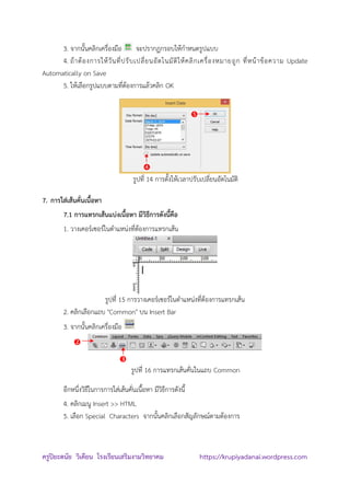 ครูปิยะดนัย วิเคียน โรงเรียนเสริมงามวิทยาคม https://krupiyadanai.wordpress.com
3. จากนั้นคลิกเครื่องมือ จะปรากฏกรอบให้กาหนดรูปแบบ
4. ถ้าต้องการให้วันที่ปรับเปลี่ยนอัตโนมัติให้คลิกเครื่องหมายถูก ที่หน้าข้อความ Update
Automatically on Save
5. ให้เลือกรูปแบบตามที่ต้องการแล้วคลิก OK
รูปที่ 14 การตั้งให้เวลาปรับเปลี่ยนอัตโนมัติ
7. การใส่เส้นคั่นเนื้อหา
7.1 การแทรกเส้นแบ่งเนื้อหา มีวิธีการดังนี้คือ
1. วางเคอร์เซอร์ในตาแหน่งที่ต้องการแทรกเส้น
รูปที่ 15 การวางเคอร์เซอร์ในตาแหน่งที่ต้องการแทรกเส้น
2. คลิกเลือกแถบ "Common" บน Insert Bar
3. จากนั้นคลิกเครื่องมือ
รูปที่ 16 การแทรกเส้นคั่นในแถบ Common
อีกหนึ่งวิธีในการการใส่เส้นคั่นเนื้อหา มีวิธีการดังนี้
4. คลิกเมนู Insert >> HTML
5. เลือก Special Characters จากนั้นคลิกเลือกสัญลักษณ์ตามต้องการ




 