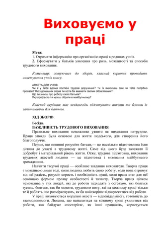 Виховання
волі у
школярів.Мета:
1. Актуалізувати проблему розвитку в молодших підлітків вольових
якостей: цілеспрямованості, наполегливості, самостійності, організованості.
2. Показати батькам роль виховання у дітей самоконтролю та
критичного ставлення до своїх вчинків.
3. Визначити ступінь керівництва дітьми з боку батьків.
Коментар: на дошці — плакат або напис: «Воля для духовного життя
те ж, що бурхливий потік води для млина. І виховання духу полягає
насамперед у вмінні володіти собою. Де найтонше коріння і найменші
струмки цього людського уміння? Вони — у напруженні вольових сил, у
подоланні труднощів, у тому, що людина примушує себе робити те, що
складніше. Труд душі, діяльність духу — це могутня сила, що створює
сильну, незламну людину. Цей труд має починатися у ранньому дитинстві,
тільки-но людина зіпнулася на ноги». (В. О. Сухомлинськии)
ХІД ЗБОРІВ
Бесіда.
ВОЛЯ — ОСНОВА УСПІХУ
Формування особистості — складний та копіткий процес.
Тут немає дрібниць. Тут все є важливим, бо все так чи інакше залишає
свій слід. Найменше упущення — і людина ухиляється від потрібного шляху.
Дитина стає старшою, і все більше зростає її відповідальність, адже
немає прав без обов’язків: перед батьками, перед друзями, перед
суспільством в цілому і, зазвичай, перед самим собою, власною совістю.
Виховання волі — складне, але водночас виключно важливе завдання
школи та родини. Достатньо сьогодні проаналізувати причини
правопорушень, низької працездатності значної частини підлітків — всюди
ми зіштовхнемося з нестачею волі, працелюбності, наполегливості у
 