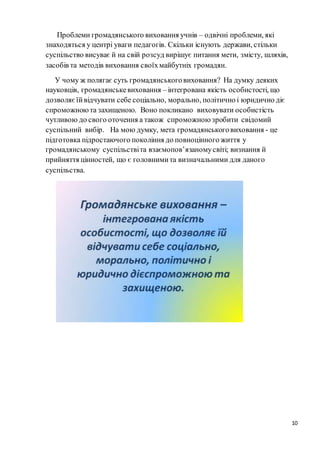 10
Проблеми громадянського виховання учнів – одвічні проблеми, які
знаходяться у центрі уваги педагогів. Скільки існують держави, стільки
суспільство висуває й на свій розсуд вирішує питання мети, змісту, шляхів,
засобів та методів виховання своїхмайбутніх громадян.
У чому ж полягає суть громадянськоговиховання? На думку деяких
науковців, громадянськевиховання – інтегрована якість особистості, що
дозволяєїйвідчувати себе соціально, морально, політично і юридично діє
спроможноюта захищеною. Воно покликано виховувати особистість
чутливою до свого оточення а також спроможною зробити свідомий
суспільний вибір. На мою думку, мета громадянськоговиховання - це
підготовка підростаючого покоління до повноцінного життя у
громадянському суспільствіта взаємопов’язаномусвіті; визнання й
прийняття цінностей, що є головнимита визначальними для даного
суспільства.
 