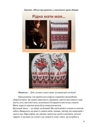 13
Звучить «Пісня про рушник» у виконанні групи дівчат.
Вчитель:– Діти, до яких струн серця доторкнулась ця пісня?
Крім рушника для українськогонародуздавнабув традиційним
оберегом вінок. Це символ жіночності, дівування, дівочої цнотливості, знак
життя, долі, життєвої сили, досконалостій перемоги життя над смертю.
Вінок поряд із перснем може бути символом весілля.
Весільний вінок — це оберіг особливий. Він пов'язанийіз сонцем та сяючим
небом. Вважалося, що вінок із живих квітів захищає дівчину від напасників і
лихого ока. Народ вірив, що дівчина, маючи на своїйголовівінок, володіє
чарами. А ще вінок на головіі для здоров’я,томує квіти, які потрібно в
 
