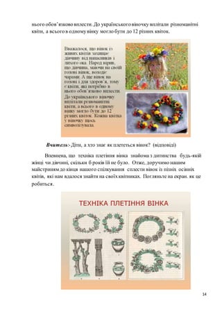 14
нього обов’язкововплести. До українськоговіночку вплітали різноманітні
квіти, а всьогов одномувінку могло бути до 12 різних квіток.
Вчитель:-Діти, а хто знає як плететься вінок? (відповіді)
Впевнена, що техніка плетіння вінка знайома з дитинства будь-якій
жінці чи дівчині, скільки б років їй не було. Отже, доручимо нашим
майстриням до кінця нашого спілкування сплести вінок із пізніх осінніх
квітів, які нам вдалося знайти на своїхквітниках. Погляньте на екран. як це
робиться.
 