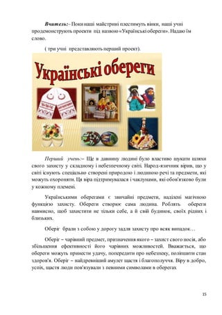 15
Вчитель:–Покинаші майстрині плестимуть вінки, наші учні
продемонструють проекти під назвою «Українськіобереги». Надаю їм
слово.
( три учні представляють перший проект).
Перший учень:– Ще в давнину людині було властиво шукати шляхи
свого захисту у складному і небезпечному світі. Народ-язичник вірив, що у
світі існують спеціально створені природою і людиною речі та предмети, які
можуть охороняти. Ця віра підтримувалася і чаклунами, які обов'язково були
у кожному племені.
Українськими оберегами є звичайні предмети, наділені магічною
функцією захисту. Обереги створює сама людина. Роблять обереги
навмисно, щоб захистити не тільки себе, а й свій будинок, своїх рідних і
близьких.
Оберіг брали з собою у дорогу задля захисту про всяк випадок…
Оберіг – чарівний предмет, призначення якого – захист свого носія, або
збільшення ефективності його чарівних можливостей. Вважається, що
обереги можуть принести удачу, попередити про небезпеку, поліпшити стан
здоров'я. Оберіг – найдревніший амулет щастя і благополуччя. Віру в добро,
успіх, щастя люди пов'язували з певними символами в оберегах
 
