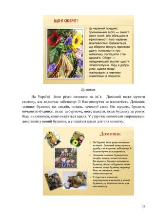 16
Домовик
На Україні його рідко називали на ім’я. Домовий може мучити
скотину, але водночас забезпечує її благополуччя та плодючість. Домовик
захищає будинок від злодіїв, пожеж, нечистої сили. Він шумить, бродить
ночамипо будинку, зітхає та бурмоче, можеплакати, якщо будинку загрожує
біда, чи сміятися, якщо очікується щастя. У старі часиновосели запрошували
домовиків у новий будинок, а у підпілля клали для них монетку.
 