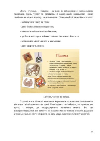 17
Друга учениця. – Підкова – це один із найдавніших і найвідоміших
талісманів удачі, успіху та багатства. З давніх-давен вважалося: якщо
знайшли на дорозі підкову, то це на щастя. Підкова-оберіг може багато чого:
- забезпечити удачу та успіх;
- дати благословення вищих сил;
- виконати найзаповітніше бажання;
- зробити володарем всіляких земних і неземних багатств;
- встановити мир і злагоду у взаєминах;
- дати здоров‘я, любов.
Цибуля, часник та перець
З давніх часів ці овочі вважалися хорошими захисниками домашнього
вогнища і підвішувалися на кухні. Розміщують такі обереги, як правило, по
кутах - місцях, де зосереджується негативна енергія. Те, що
використовувалося для захисту, ні в якому разі не можна їсти або додавати
страви, оскільки овочі збирають на себе увесь негатив і руйнівну енергію.
 