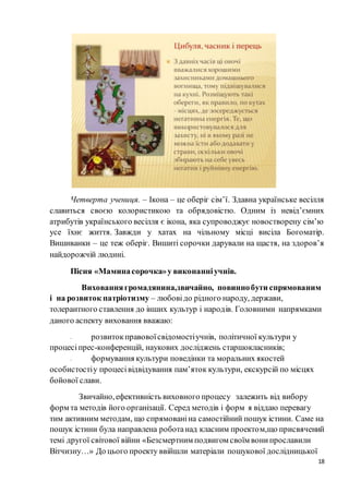 18
Четверта учениця. – Ікона – це оберіг сім’ї. Здавна українське весілля
славиться своєю колористикою та обрядовістю. Одним із невід’ємних
атрибутів українського весілля є ікона, яка супроводжує новостворену сім’ю
усе їхнє життя. Завжди у хатах на чільному місці висіла Богоматір.
Вишиванки – це теж оберіг. Вишиті сорочки дарували на щастя, на здоров’я
найдорожчій людині.
Пісня «Маминасорочка»у виконанніучнів.
Вихованнягромадянина,звичайно, повиннобути спрямованим
і на розвиток патріотизму – любовідо рідного народу, держави,
толерантного ставлення до інших культур і народів. Головними напрямками
даного аспекту виховання вважаю:
- розвитокправовоїсвідомостіучнів, політичної культури у
процесіпрес-конференцій, наукових досліджень старшокласників;
- формування культури поведінки та моральних якостей
особистостіу процесівідвідування пам’яток культури, екскурсій по місцях
бойової слави.
Звичайно,ефективність виховного процесу залежить від вибору
форм та методів його організації. Серед методів і форм я віддаю перевагу
тим активним методам, що спрямованіна самостійний пошук істини. Саме на
пошук істини була направлена роботанад класним проектом,що присвячений
темі другої світової війни «Безсмертним подвигом своїм вонипрославили
Вітчизну…» До цього проекту ввійшли матеріали пошукової дослідницької
 