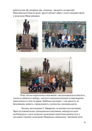 19
роботиучнів. Це матеріали про підпільну діяльність на території
Миколаївської областів роки другої світової війни, і участь піонерів-героїв
у визволенні Миколаївщини.
Отже, метою патріотичного виховання є високоморальнаособистість,
здатна до ціннісного вибору, власного самовдосконалення та перетворення
навколишнього світу на краще. Найбільш вагомими є такі цінності, як
Батьківщина, рівність, справедливість, суспільство, громадянськість.
Людина, наголошував А. Макаренко, не виховується частинами.
Через це кожний аспект громадянського виховання , виконуючи свою
особливуроль, слугує водночас досягненню єдиної мети, реалізується у
поєднанні з іншими складовими. Наприклад, національне виховання тісно
 