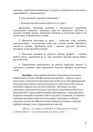 20
пов'язанез патріотичним вихованням. А трудове виховання тісно пов’язанез
працелюбністю, з працездатністю.
А тому,завданням трудового виховання є:
1. Психологічна підготовка особистості до праці —
формування прагнення сумлінно і відповідально працювати,
усвідомлення соціальної значущості праці як необхідного обов'язку й
духовної потреби людини, бережливе ставлення до результатів праці та до
людей праці, творчий підхід до праці.
2. Практична підготовка до праці — озброєння учнів системою
загальноосвітніх і політехнічних знань про загальні основи виробничої
діяльності людини, вироблення вмінь і навичок трудової діяльності,
виховання основ трудової культури.
3. Підготовка школярів до свідомого вибору професії — виховна
робота інколи, спрямована на те, щоб допомогти молодій людині обрати
життєвий шлях.
4. Усвідомлення працьовитості як високої моральної цінності, її
суспільного значення через проведення шкільних ярмарок, колективних
справ.
Висновок. можна зробитивисновок:громадянськевиховання –
багатоаспектне поняття. Це фундаментальна духовно – моральна якість,
світоглядна і психологічна характеристика особистості. Такі характеристики
громадянськостісвідчать про визначальну роль світогляду особистості, на
основіякого формується системаїї ціннісних орієнтацій, поглядів,
переконань, усвідомлюється місце в суспільстві, визначаються обов’язокі
відповідальність перед співвітчизниками, Батьківщиною. Громадянськість –
це реальна можливість втілення в життя сукупностісоціальних, політичних і
громадянськихправ особистості, її інтеграція в культурні й соціальні
структури суспільства. Школа не може залишатися осторонь,а повинна
прийняти активну участь у формуванні всіх якостей.
«Школа – не здание, не кабинеты, не образцовая наглядная
агитация. Школа – это возвышенныйдух, мечта, идея…»
 