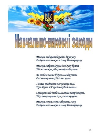 21
Можеш вибирати друзів і дружину,
Вибрати не можна тільки Батьківщину.
Можна вибрать друга і по духу брата,
Та не можна рідну матірвибирати.
За тобою завше будутьмандрувати
Очі материнські і білява хата.
І якщо впадеш ти на чужому полі,
Прийдуть з України верби і тополі.
Стануть над тобою, листям затріпочуть,
Тугою прощання душу залоскочуть.
Можна все на світі вибирати, сину,
Вибрати не можна тільки Батьківщину.
 