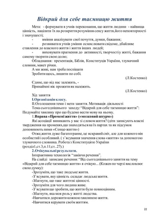 22
Відкрий для себе таємницю життя
Мета: - формувати в учнів переконання, що життя людини - найвища
цінність, націлити їх на розкриття розуміння сенсу життя,його неповторності
і значущості;
- вміння аналізувати свої почуття, думки, бажання;
- розвивати в учнів уміння осмислюватисвідоме, дбайливе
ставлення до власного життя і життя інших людей;
- виховувати прагнення до активності, творчостіу житті, бажання
самому творитисвоюдолю;
Обладнання: презентація, Біблія, Конституція України, тлумачний
словник, макет річки.
А ми живі, нам треба поспішати
Зробитищось, лишити по собі.
(Л.Костенко)
Єдине, що від нас залежить, -
Принаймні вік прожитияк належить.
(Л.Костенко)
Хід заняття
І.Організаціякласу.
ІІ.Оголошення теми і мети заняття. Мотивація діяльності
Тема сьогоднішнього заходу:“Відкрий для себе таємницю життя”:
Подумайте хвилину про що будемо вести мову на ньому.
1.Вправа «Променіжиття» («мозковий штурм»)
Які асоціації виникають у вас зі словом життя? (діти записують власні
твердження на променях,що знаходятьсяна їх партах та як підсумок
доповнюють ними «Сонце-життя»)
Отже,життя дуже багатогранне, це яскравийсвіт, але для кожного він
особистийіособливий. ( з’ясування значення слова «життя» за допомогою
тлумачного словника. Роботаз Конституцією України
(розділ1,ст.3,п.11;ст..27).)
2.Очікувальнірезультати.
Інтерактивна технологія “закінчи речення”.
На слайді записане речення:“Від сьогоднішнього заняття на тему
«Відкрий для себе таємницю життя» я очікую... (Коженпо черзі висловлює
своюдумку):
-Зрозуміти, що таке людське життя.
-З’ясувати, яку цінність складає людськежиття.
-Збагнути, що таке життєві цінності.
-Зрозуміти для чого людина живе.
-З’ясуватищо зробити, що життя було повноцінним.
-Збагнути, яка моя роль у житті людства.
-Навчатися дорожитикожною хвилиною життя.
-Навчитися керувати своїм життям.
 