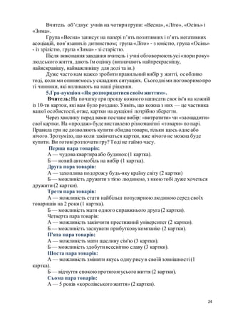 24
Вчитель об’єднує учнів на чотиригрупи: «Весна», «Літо», «Осінь» і
«Зима».
Група «Весна» записує на папері п’ять позитивних і п’ять негативних
асоціацій, пов’язанихіз дитинством; група «Літо» - з юністю, група «Осінь»
- із зрілістю, група «Зима» - зі старістю.
Після виконання завдання вчитель і учні обговорюютьусі«порироку»
людського життя, дають їм оцінку (визначають найпрекраснішу,
найяскравішу, найважливішу для долі та ін.)
Дуже часто нам важко зробитиправильнийвибір у житті, особливо
тоді, коли ми опиняємось у складних ситуаціях. Сьогодніми поговоримопро
ті чинники, які впливають на наші рішення.
5.Гра-аукціон «Як розпорядитисясвоїм життям».
Вчитель:На початку грипрошу кожного написати своє ім'я на кожній
із 10-ти карток, які вам було роздано. Уявіть, що кожна з них — це частинка
вашої особистості, отже, картки на аукціоні потрібно зберегти.
Через хвилину перед вами постане вибір: «витратити» чи «заощадити»
свої картки. На «продаж» будевиставлено різноманітні «товари» по парі.
Правила гри не дозволяють купити обидватовари, тільки щось одне або
нічого. Зрозуміло, що коли закінчаться картки, вже нічого не можна буде
купити. Ви готовірозпочатигру?Тодіне гаймо часу.
Перша пара товарів:
А — чудова квартираабо будинок (1 картка).
Б — новий автомобіль на вибір (1 картка).
Друга пара товарів:
А — захоплива подорож у будь-яку країну світу (2 картки)
Б — можливість дружити з тією людиною, з якою тобі дуже хочеться
дружити (2 картки).
Третя пара товарів:
А — можливість стати найбільш популярною людиною серед своїх
товаришів на 2 роки(1 картка).
Б — можливість мати одного справжнього друга(2 картки).
Четверта пара товарів:
А — можливість закінчити престижний університет (2 картки).
Б — можливість заснувати прибутковукомпанію (2 картки).
П'ята пара товарів:
А — можливість мати щасливу сім'ю (3 картки).
Б — можливість здобутивсесвітню славу (3 картки).
Шоста пара товарів:
А — можливість змінити якусь одну рисув своїйзовнішності(1
картка).
Б — відчуття спокоюпротягом усьогожиття (2 картки).
Сьома пара товарів:
А — 5 років «королівського життя» (2 картки).
 