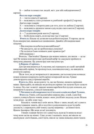 25
Б — любов та повага тих людей, які є для тебе найдорожчими(2
картки).
Восьма пара товарів:
А — чиста совість (2 картки).
Б — можливість стати успішним в улюбленій професії (2 картки).
Дев'ята пара товарів:
А — можливість створитидиво для того, кого ти любиш (2 картки).
Б — можливість прожити заново однуподію свого життя (2 картки).
Десята пара товарів:
А — 7 додатковихроків життя (3 картки).
Б — безболісна смерть, коли настане час (3 картки)
Вчитель:Більше не дозволяється робитипокупки. Ті картки, що не
були використані, вважаються знеціненими. Давайте обговоримоваші
покупки.
• Яка покупка подобається вам найбільше?
• Чи шкодуєте, що не зробилиякусь покупку?
• Чи хотілося б вам поміняти деякі правила гри?
(Обговорення.)
Вчитель: Пам'ятайте! Правила гри можна змінити, але життя — це не
гра! Не можна повторитивже зробленийвибір чи скасувати прийняте в
минулому рішення. Це демонструє нам наступна гра.
6.Вправа «Скріпка».
Для гри викликаються 4 учасники, які отримують по одній звичайній
канцелярській скріпці, їм пропонується,закомандою класу, на швидкість
розігнути скріпку.
Після того, як усі впораються із завданням, дається наступна команда:
кожен повинен повернути своїйскріпці попередній вигляд. Гравці
демонструють класу отримані вироби.
Вчитель:Діти, ви розумієте: те, що ми бачимо, назвати скріпками
важко. Пригадайте, як швидко ви розігнули скріпки і як нелегко було скласти
їх назад. Ось так і в житті: швидко можна наробитибезглуздих помилок, але
виправити їх нелегко, а іноді й неможливо.
7.Читаннята обговореннястаттічеськогосоціологаІржі Томана.
Вчитель:Уявіть собінадзвичайно широку ріку, в якій, один біля
одного, пливуть багато човнів, кожен з яких уособлює людську долю. Вільна
течія річки –це ніби плин часу.
Більшість човнів несе течія життя. Мало є таких людей, які з самого
початку плавання знають, або в ході його усвідомлюють куди їм треба
доплисти, і скеровують свій човену цьому напрямку – до певної мети.
Цілком ймовірно. Що вони до неї допливуть.
З інших плавців багато хто здивується, кудице їх винесла вода і
чому вонизасіли на мілині. Саме до них і належать люди, які ніколи не
аналізували своїхбажань, своєї мети, ніколи не замислювались яким чином
 