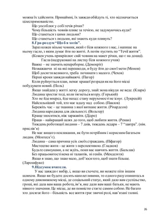 26
можна їх здійснити. Принаймні, їх завждиобійдуть ті, хто відзначається
цілеспрямованістю.
Що уособлюєу собітечія річки?
Чому більшість човнів пливе за течією, не задумуючись куди?
Що станеться з цими людьми?
Що станеться з людьми, які знають куди пливуть?
8.Гра-роздум “Що б я хотів”.
Зараз кожен візьме човник, який є біля кожного з вас, і напише на
ньому гасло, з яким думає йти по житті. А потім пустить по “Течії життя”.
(Кожен учень прикріплює свій човникна макет річки, що є на дошці).
Гасла (надруковані на листку біля кожного учня)
Важке – не значить непереборне. (Демокріт)
Незважаючи ні на які перешкоди, я буду йти до своєї мети (Монов)
Щоб досягтивеликого, треба починатиз малого. (Чехов)
Перші кроки завждинайважчі. (Пагор)
Коли руйнується план, немає кращої розрадиякна його місці
побудувати новий. (Поль)
Якщо знайдеш у житті легку дорогу, знай:вона нікуди не веде. (Кларк)
Людина зростаєтоді, коли тягнеться вгору. (Горький)
Хто не йде вперед, йде назад: стану нерухомостіне існує. (Лукрецій)
Найсильніший той, хто має вдалу над собою. (Павлов)
Бережіть час – це тканина з якої виткане життя. (Річардсон)
Людина народжена для діяльності. (Вольтер)
Краще зноситися, ніж заржавіти. (Дідро)
Праця – найкращий шлях до того, щоб любити життя. (Ренан)
Тиждень роботящоїлюдини – 7 днів, тиждень ледаря – 7 “завтра”. (нім.
прислів’я)
Не має вищого покликання, як бути потрібним і корисним багатьом
людям. (Монтеск’є).
Людина – сама причина усіх своїхстраждань. (Піфагор)
Мистецтво жити - це жити з перспективою. (Гладков)
Будьте самоуками, а не ждіть, поки вас навчить життя. (Бальзак)
Без працьовитостінема ні талантів, ні геніїв. (Менделєєв)
Якщо я знаю, що знаю мало, доб’юсятого, щоб знати більше.
(Ларошфуко)
9.Підсумок вчителя.
У вас завжди є вибір, і, якщо ви схочете, ви можете піти іншим
шляхом. Якщо ви будете досить наполегливими, то одного разуопинитесь в
одномудивовижномумісці, де соціальний статус, який дало вам суспільство,
гроші, які дала вам ваша робота, ім’я, яке дали вам ваші батьки, не мають
ніякого значення. Це місце, де ви повністю стаєте самим собою. Не багато
хто досягаєйого – більшість все життя грає звичні ролі, нав’язані ззовні.
 