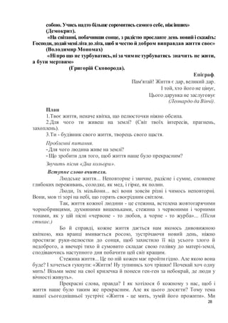 28
собою. Учись надто більше соромитись самого себе, ніжінших»
(Демокрит).
«На світанні, побачивши сонце, з радістю прославте день новий іскажіть:
Господи,додайменілітадоліта, щоб ячестю й добром виправдав життя своє»
(Володимир Мономах)
«Ніпро що не турбуватись,ніза чимнетурбуватись значить не жити,
а бути мертвим»
(Григорій Сковорода).
Епіграф.
Пам'ятай! Життя є дар, великий дар.
І той, хто його не цінує,
Цього дарунка не заслуговує
(Леонардо да Вінчі).
План
1.Твоє життя, неначе квітка, що пелюсточки ніжно обсипа.
2.Для чого ти живеш на землі? (Світ твоїх інтересів, прагнень,
захоплень).
3.Ти - будівник свого життя, творець свого щастя.
Проблемні питання.
-Для чого людина живе на землі?
-Що зробити для того, щоб життя наше було прекрасним?
Звучить пісня «Два кольори».
Вступне слово вчителя.
Людське життя... Неповторне і звичне, радісне і сумне, сповнене
глибоких переживань, солодке, як мед, і гірке, як полин.
Люди, їх мільйони... всі вони зовсім різні і чимось неповторні.
Вони, мов ті зорі на небі, що горять своєрідним світлом.
Так, життя кожної людини - це стежина, встелена жовтогарячими
чорнобривцями, духмяними вишеньками, стежина з червоними і чорними
тонами, як у цій пісні «червоне - то любов, а чорне - то журба»... (Пісня
стихає.)
Бо й справді, кожне життя дається нам якоюсь дивовижною
квіткою, яка вранці вмивається росою, зустрічаючи новий день, ніжно
простягає руки-пелюстки до сонця, щоб захистило її від усього злого й
недоброго, а ввечері тихо й сумовито складає свою голівку до матері-землі,
сподіваючись наступного дня побачити цей світ кращим.
Стежина життя... Це по ній кожен має пройтигідно. Але якою вона
буде? І хочеться гукнути: «Життя! Ну зупинись хоч трішки! Почекай хоч одну
мить! Візьми мене на свої крилечка й понеси ген-ген за небокрай, де люди у
вічності живуть».
Прекрасні слова, правда? І як хотілося б кожному з нас, щоб і
життя наше було таким же прекрасним. Але як цього досягти? Тому тема
нашої сьогоднішньої зустрічі: «Життя - це мить, зумій його прожити». Ми
 